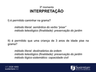 3º momento
                     INTERPRETAÇÃO

  I) é permitido caminhar na grama?

         método literal: semântica do verbo “pisar”
         método teleológico (finalidade): preservação do jardim


  II) é permitido que uma criança de 3 anos de idade pise na
  grama?

         método literal: destinatários da ordem
         método teleológico (finalidade): preservação do jardim
         método lógico-sistemático: capacidade civil


(47) 3026 4950
sustentare.net
 