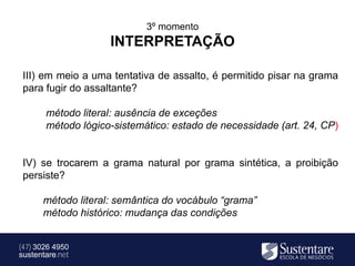3º momento
                    INTERPRETAÇÃO

 III) em meio a uma tentativa de assalto, é permitido pisar na grama
 para fugir do assaltante?

       método literal: ausência de exceções
       método lógico-sistemático: estado de necessidade (art. 24, CP)


 IV) se trocarem a grama natural por grama sintética, a proibição
 persiste?

      método literal: semântica do vocábulo “grama”
      método histórico: mudança das condições


(47) 3026 4950
sustentare.net
 