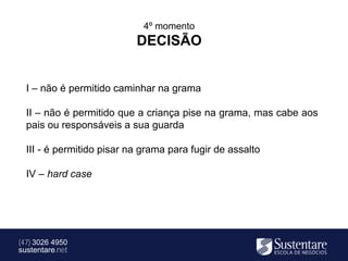 4º momento
                           DECISÃO


  I – não é permitido caminhar na grama

  II – não é permitido que a criança pise na grama, mas cabe aos
  pais ou responsáveis a sua guarda

  III - é permitido pisar na grama para fugir de assalto

  IV – hard case




(47) 3026 4950
sustentare.net
 