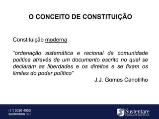 O CONCEITO DE CONSTITUIÇÃO


  Constituição moderna

  “ordenação sistemática e racional da comunidade
  política através de um documento escrito no qual se
  declaram as liberdades e os direitos e se fixam os
  limites do poder político”
                                J.J. Gomes Canotilho




(47) 3026 4950
sustentare.net
 