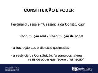 CONSTITUIÇÃO E PODER


      Ferdinand Lassale. “A essência da Constituição”


                 Constituição real x Constituição de papel


      - a ilustração das bibliotecas queimadas

      - a essência da Constituição: “a soma dos fatores
                  reais de poder que regem uma nação”

(47) 3026 4950
sustentare.net
 