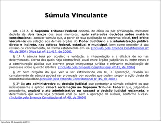 Súmula Vinculante
Art. 103-A. O Supremo Tribunal Federal poderá, de ofício ou por provocação, mediante
decisão de dois terços dos seus membros, após reiteradas decisões sobre matéria
constitucional, aprovar súmula que, a partir de sua publicação na imprensa oficial, terá efeito
vinculante em relação aos demais órgãos do Poder Judiciário e à administração pública
direta e indireta, nas esferas federal, estadual e municipal, bem como proceder à sua
revisão ou cancelamento, na forma estabelecida em lei. (Incluído pela Emenda Constitucional nº
45, de 2004) (Vide Lei nº 11.417, de 2006).
§ 1º A súmula terá por objetivo a validade, a interpretação e a eficácia de normas
determinadas, acerca das quais haja controvérsia atual entre órgãos judiciários ou entre esses e
a administração pública que acarrete grave insegurança jurídica e relevante multiplicação de
processos sobre questão idêntica. (Incluído pela Emenda Constitucional nº 45, de 2004)
§ 2º Sem prejuízo do que vier a ser estabelecido em lei, a aprovação, revisão ou
cancelamento de súmula poderá ser provocada por aqueles que podem propor a ação direta de
inconstitucionalidade.(Incluído pela Emenda Constitucional nº 45, de 2004)
§ 3º Do ato administrativo ou decisão judicial que contrariar a súmula aplicável ou que
indevidamente a aplicar, caberá reclamação ao Supremo Tribunal Federal que, julgando-a
procedente, anulará o ato administrativo ou cassará a decisão judicial reclamada, e
determinará que outra seja proferida com ou sem a aplicação da súmula, conforme o caso.
(Incluído pela Emenda Constitucional nº 45, de 2004)
terça-feira, 20 de agosto de 2013
 
