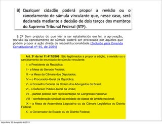 Art. 3o da lei 11.417/2006 São legitimados a propor a edição, a revisão ou o
cancelamento de enunciado de súmula vinculante:
I - o Presidente da República;
II - a Mesa do Senado Federal;
III – a Mesa da Câmara dos Deputados;
IV – o Procurador-Geral da República;
V - o Conselho Federal da Ordem dos Advogados do Brasil;
VI - o Defensor Público-Geral da União;
VII – partido político com representação no Congresso Nacional;
VIII – confederação sindical ou entidade de classe de âmbito nacional;
IX – a Mesa de Assembléia Legislativa ou da Câmara Legislativa do Distrito
Federal;
X - o Governador de Estado ou do Distrito Federal;
§ 2º Sem prejuízo do que vier a ser estabelecido em lei, a aprovação,
revisão ou cancelamento de súmula poderá ser provocada por aqueles que
podem propor a ação direta de inconstitucionalidade.(Incluído pela Emenda
Constitucional nº 45, de 2004)
terça-feira, 20 de agosto de 2013
 