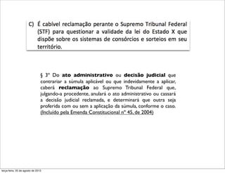 § 3º Do ato administrativo ou decisão judicial que
contrariar a súmula aplicável ou que indevidamente a aplicar,
caberá reclamação ao Supremo Tribunal Federal que,
julgando-a procedente, anulará o ato administrativo ou cassará
a decisão judicial reclamada, e determinará que outra seja
proferida com ou sem a aplicação da súmula, conforme o caso.
(Incluído pela Emenda Constitucional nº 45, de 2004)
terça-feira, 20 de agosto de 2013
 