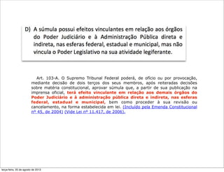Art. 103-A. O Supremo Tribunal Federal poderá, de ofício ou por provocação,
mediante decisão de dois terços dos seus membros, após reiteradas decisões
sobre matéria constitucional, aprovar súmula que, a partir de sua publicação na
imprensa oficial, terá efeito vinculante em relação aos demais órgãos do
Poder Judiciário e à administração pública direta e indireta, nas esferas
federal, estadual e municipal, bem como proceder à sua revisão ou
cancelamento, na forma estabelecida em lei. (Incluído pela Emenda Constitucional
nº 45, de 2004) (Vide Lei nº 11.417, de 2006).
terça-feira, 20 de agosto de 2013
 
