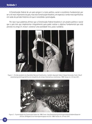 10
Unidade I
A Constituição Federal de um país sempre é o texto político, social e econômico fundamental, por
ser a lei mais importante do país, mas esta Constituição brasileira, em especial, é ainda mais signiﬁcativa
em razão do período histórico em que é concebida e promulgada.
Por isso é que podemos aﬁrmar que a Constituição Federal brasileira é um projeto político e social
que o país tem que implementar integralmente para poder realizar o objetivo fundamental que está
previsto no artigo 3º, inciso I: construir uma sociedade livre, justa e solidária.
Figura 1 – O então presidente da Assembleia Nacional Constituinte, e também deputado federal, Ulysses Guimarães. Fonte: http://
www.brasil.gov.br/imagens/linha-do-tempo/linha-do-tempo-historia/nova-constituicao-1988. Acesso em: 24 maio 2011.
Figura 2 – A promulgação da Constituição Federal de 1988. Fonte: http://www.brasil.gov.br/imagens/sobre/cidadania/especial-
eleicoes-2010/galeria-de-historia/promulgacao-da-anc-1988. Acesso em: 24 maio 2011.
 