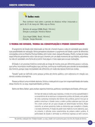 11
DIREITO CONSTITUCIONAL
Saiba mais
Para conhecer mais sobre o período de ditadura militar instaurado a
partir de 31 de março de 1964, veja os ﬁlmes:
Batismo de sangue (2006, Brasil, 110 min.)
Direção e produção: Helvécio Ratton
Zuzu Angel (2006, Brasil, 118 min.)
Direção: Sergio Rezende
2 TEORIA DO ESTADO, TEORIA DA CONSTITUIÇÃO E PODER CONSTITUINTE
O surgimento do Estado está relacionado ao fato de o homem buscar a vida em sociedade para ampliar
suas possibilidades de realização. Vários pensadores estudaram o surgimento do Estado a partir de diferentes
concepções, como os ﬁlósofos Thomas Hobbes, John Locke e Jean-Jacques Rousseau. Porém, na base de todas
essas linhas de pensamento está o fato de que o homem, em um dado momento de sua história, vislumbrou
na vida em sociedade uma forma de se sentir mais seguro e mais capaz para as suas realizações.
O Estado é um processo histórico construído ao longo de muitos anos por diferentes povos e culturas,
que sofreu incontáveis modiﬁcações e que, até hoje, continua se modiﬁcando para atender às necessidades
dos homens, porque essas necessidades são diferentes em razão das épocas históricas vividas.
“Estado” pode ser deﬁnido como pessoa jurídica de direito público, com soberania em relação aos
demais estados estrangeiros.
Pessoa jurídica é uma entidade abstrata, ﬁctícia, criada pela lei e que tem responsabilidades derivadas
dessa mesma lei, ou seja, responsabilidades jurídicas.
Dalmo de Abreu Dallari, após analisar aspectos históricos, políticos e sociológicos do Estado, aﬁrma que:
Em face de todas as razões aqui expostas, e tendo em conta a possibilidade e
a conveniência de se acentuar o componente jurídico do Estado, sem perder
de vista a presença necessária dos fatores não jurídicos, parece-nos que se
poderá conceituar o Estado como a ordem jurídica soberana que tem por
ﬁm o bem comum de um povo situado em determinado território. Nesse
conceito, se acham presentes todos os elementos que compõem o Estado,
e só esses elementos. A noção de poder está implícita na de soberania, que,
no entanto, é referida como característica da própria ordem jurídica. A
politicidade do Estado é aﬁrmada na referência expressa ao bem comum,
1
Do alemão, tradução livre “Cidade-Estado”, ou seja, cidade com autonomia para criar leis. Ou Estado de Direito.
 