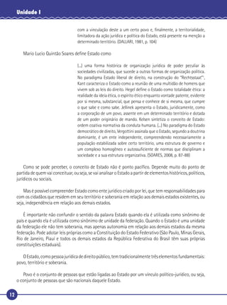 12
Unidade I
com a vinculação deste a um certo povo e, ﬁnalmente, a territorialidade,
limitadora da ação jurídica e política do Estado, está presente na menção a
determinado território. (DALLARI, 1981, p. 104)
Mario Lucio Quintão Soares deﬁne Estado como
(...) uma forma histórica de organização jurídica de poder peculiar às
sociedades civilizadas, que sucede a outras formas de organização política.
No paradigma Estado liberal de direito, na construção do “Rechtsstaat”1
,
Kant caracteriza o Estado como a reunião de uma multidão de homens que
vivem sob as leis do direito. Hegel deﬁne o Estado como totalidade ética: a
realidade da ideia ética, o espírito ético enquanto vontade patente, evidente
por si mesma, substancial, que pensa e conhece de si mesma, que cumpre
o que sabe e como sabe. Jellinek apresenta o Estado, juridicamente, como
a corporação de um povo, assente em um determinado território e dotada
de um poder originário de mando. Kelsen sintetiza o conceito de Estado:
ordem coativa normativa da conduta humana. (...) No paradigma do Estado
democrático de direito, Vergottini assinala que o Estado, segundo a doutrina
dominante, é um ente independente, compreendendo necessariamente a
população estabilizada sobre certo território, uma estrutura de governo e
um complexo homogêneo e autossuﬁciente de normas que disciplinam a
sociedade e a sua estrutura organizativa. (SOARES, 2008, p. 87-88)
Como se pode perceber, o conceito de Estado não é ponto pacíﬁco. Depende muito do ponto de
partida de quem vai conceituar, ou seja, se vai analisar o Estado a partir de elementos históricos, políticos,
jurídicos ou sociais.
Mas é possível compreender Estado como ente jurídico criado por lei, que tem responsabilidades para
com os cidadãos que residem em seu território e soberania em relação aos demais estados existentes, ou
seja, independência em relação aos demais estados.
É importante não confundir o sentido da palavra Estado quando ela é utilizada como sinônimo de
país e quando ela é utilizada como sinônimo de unidade da federação. Quando o Estado é uma unidade
da federação ele não tem soberania, mas apenas autonomia em relação aos demais estados da mesma
federação. Pode adotar leis próprias como a Constituição do Estado Federativo (São Paulo, Minas Gerais,
Rio de Janeiro, Piauí e todos os demais estados da República Federativa do Brasil têm suas próprias
constituições estaduais).
OEstado,comopessoajurídicadedireitopúblico,temtradicionalmentetrêselementosfundamentais:
povo, território e soberania.
Povo é o conjunto de pessoas que estão ligadas ao Estado por um vínculo político-jurídico, ou seja,
o conjunto de pessoas que são nacionais daquele Estado.
 