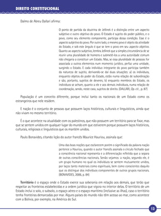 13
DIREITO CONSTITUCIONAL
Dalmo de Abreu Dallari aﬁrma:
O ponto de partida da doutrina de Jellinek é a distinção entre um aspecto
subjetivo e outro objetivo do povo. O Estado é sujeito do poder público, e o
povo, como seu elemento componente, participa dessa condição. Esse é o
aspecto subjetivo do povo. Por outro lado, o mesmo povo é objeto da atividade
do Estado, e sob este ângulo é que se tem o povo em seu aspecto objetivo.
Quanto ao aspecto subjetivo, lembra Jellinek que a simples circunstância de se
reunir uma pluralidade de homens e submetê-los a uma autoridade comum
não chegaria a constituir um Estado. Mas, se essa pluralidade de pessoas for
associada a outros elementos num momento jurídico, perfaz uma unidade,
surgindo o Estado. E cada indivíduo integrante do povo participa também
da natureza de sujeito, derivando-se daí duas situações: a) os indivíduos,
enquanto objetos do poder do Estado, estão numa relação de subordinação
e são, portanto, sujeitos de deveres; b) enquanto membros do Estado, os
indivíduos se acham, quanto a ele e aos demais indivíduos, numa relação de
coordenação, sendo, neste caso, sujeitos de direito. (DALLARI, Op. cit. , p. 87)
População é um conceito diferente, porque inclui tanto os nacionais de um Estado como os
estrangeiros que nele residem.
E nação é o conjunto de pessoas que possuem laços históricos, culturais e linguísticos, ainda que
não vivam no mesmo território.
É o que acontece na atualidade com os palestinos, que não possuem um território para se ﬁxar, mas
que se sentem unidos em qualquer lugar do mundo em que estiverem porque possuem laços históricos,
culturais, religiosos e linguísticos que os mantém unidos.
Paulo Bonavides, citando lição do autor francês Maurice Hauriou, assinala que:
Uma das boas noções que esclarecem porém o signiﬁcado da palavra nação
pertence a Hauriou, quando o autor francês assinala o círculo fechado que
a consciência nacional representa e a diferenciação reﬂetida que a separa
de outras consciências nacionais. Senão vejamos: a nação, segundo ele, é
um grupo humano no qual os indivíduos se sentem mutuamente unidos,
por laços tanto materiais como espirituais, bem como conscientes daquilo
que os distingue dos indivíduos componentes de outros grupos nacionais.
(BONAVIDES, 2006, p. 84)
Território é o espaço onde o Estado exerce sua soberania em relação aos demais, que terão que
respeitar as fronteiras estabelecidas e a ordem jurídica que vigora no interior delas. O território de um
Estado inclui o solo, o subsolo, o espaço aéreo e o espaço marítimo (inclusive as ilhas), caso o território
tenha fronteiras demarcadas por mar. Alguns países do mundo não têm acesso ao mar, como acontece
com a Bolívia, por exemplo, na América do Sul.
 