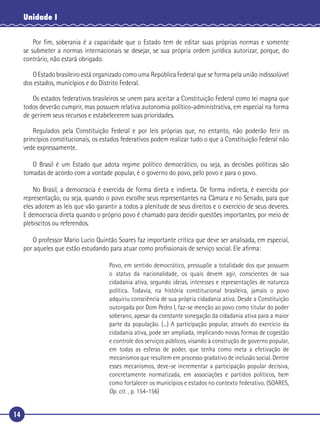 14
Unidade I
Por ﬁm, soberania é a capacidade que o Estado tem de editar suas próprias normas e somente
se submeter a normas internacionais se desejar, se sua própria ordem jurídica autorizar, porque, do
contrário, não estará obrigado.
O Estado brasileiro está organizado como uma República Federal que se forma pela união indissolúvel
dos estados, municípios e do Distrito Federal.
Os estados federativos brasileiros se unem para aceitar a Constituição Federal como lei magna que
todos deverão cumprir, mas possuem relativa autonomia político-administrativa, em especial na forma
de gerirem seus recursos e estabelecerem suas prioridades.
Regulados pela Constituição Federal e por leis próprias que, no entanto, não poderão ferir os
princípios constitucionais, os estados federativos podem realizar tudo o que a Constituição Federal não
vede expressamente.
O Brasil é um Estado que adota regime político democrático, ou seja, as decisões políticas são
tomadas de acordo com a vontade popular, é o governo do povo, pelo povo e para o povo.
No Brasil, a democracia é exercida de forma direta e indireta. De forma indireta, é exercida por
representação, ou seja, quando o povo escolhe seus representantes na Câmara e no Senado, para que
eles adotem as leis que vão garantir a todos a plenitude de seus direitos e o exercício de seus deveres.
E democracia direta quando o próprio povo é chamado para decidir questões importantes, por meio de
plebiscitos ou referendos.
O professor Mario Lucio Quintão Soares faz importante crítica que deve ser analisada, em especial,
por aqueles que estão estudando para atuar como proﬁssionais de serviço social. Ele aﬁrma:
Povo, em sentido democrático, pressupõe a totalidade dos que possuem
o status da nacionalidade, os quais devem agir, conscientes de sua
cidadania ativa, segundo ideias, interesses e representações de natureza
política. Todavia, na história constitucional brasileira, jamais o povo
adquiriu consciência de sua própria cidadania ativa. Desde a Constituição
outorgada por Dom Pedro I, faz-se menção ao povo como titular do poder
soberano, apesar da constante sonegação da cidadania ativa para a maior
parte da população. (...) A participação popular, através do exercício da
cidadania ativa, pode ser ampliada, implicando novas formas de cogestão
e controle dos serviços públicos, visando à construção de governo popular,
em todas as esferas de poder, que tenha como meta a efetivação de
mecanismos que resultem em processo gradativo de inclusão social. Dentre
esses mecanismos, deve-se incrementar a participação popular decisiva,
concretamente normatizada, em associações e partidos políticos, bem
como fortalecer os municípios e estados no contexto federativo. (SOARES,
Op. cit. , p. 154-156)
 