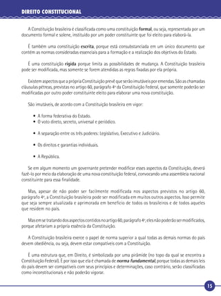 15
DIREITO CONSTITUCIONAL
A Constituição brasileira é classiﬁcada como uma constituição formal, ou seja, representada por um
documento formal e solene, instituído por um poder constituinte que foi eleito para elaborá-la.
É também uma constituição escrita, porque está consubstanciada em um único documento que
contém as normas consideradas essenciais para a formação e a realização dos objetivos do Estado.
É uma constituição rígida porque limita as possibilidades de mudança. A Constituição brasileira
pode ser modiﬁcada, mas somente se forem atendidas as regras ﬁxadas por ela própria.
ExistemaspectosqueaprópriaConstituiçãoprevêqueserãoimutáveisporemendas.Sãoaschamadas
cláusulas pétreas, previstas no artigo 60, parágrafo 4º da Constituição Federal, que somente poderão ser
modiﬁcadas por outro poder constituinte eleito para elaborar uma nova constituição.
São imutáveis, de acordo com a Constituição brasileira em vigor:
• A forma federativa do Estado.
• O voto direto, secreto, universal e periódico.
• A separação entre os três poderes: Legislativo, Executivo e Judiciário.
• Os direitos e garantias individuais.
• A República.
Se em algum momento um governante pretender modiﬁcar esses aspectos da Constituição, deverá
fazê-lo por meio da elaboração de uma nova constituição federal, convocando uma assembleia nacional
constituinte para essa ﬁnalidade.
Mas, apesar de não poder ser facilmente modificada nos aspectos previstos no artigo 60,
parágrafo 4º, a Constituição brasileira pode ser modificada em muitos outros aspectos. Isso permite
que seja sempre atualizada e aprimorada em benefício de todos os brasileiros e de todos aqueles
que residem no país.
Masemsetratandodosaspectoscontidosnoartigo60,parágrafo4º,elesnãopoderãosermodiﬁcados,
porque afetariam a própria essência da Constituição.
A Constituição brasileira exerce o papel de norma superior a qual todas as demais normas do país
devem obediência, ou seja, devem estar compatíveis com a Constituição.
É uma estrutura que, em Direito, é simbolizada por uma pirâmide (no topo da qual se encontra a
Constituição Federal). É por isso que ela é chamada de norma fundamental, porque todas as demais leis
do país devem ser compatíveis com seus princípios e determinações, caso contrário, serão classiﬁcadas
como inconstitucionais e não poderão vigorar.
 