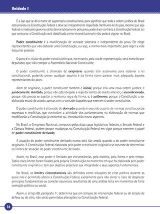 16
Unidade I
É a isso que se dá o nome de supremacia constitucional, para signiﬁcar que toda a ordem jurídica do Brasil
está prevista na Constituição Federal e deve ser integralmente respeitada. Nenhuma lei do país, mesmo que seja
federalecriadapelogovernoeleitodemocraticamentepelopovo,poderásercontráriaàConstituiçãoFederal.Lei
que contrariar a Constituição será classiﬁcada como inconstitucional e não poderá vigorar no Brasil.
Poder constituinte é a manifestação de vontade soberana e independente do povo. Ele elege
representantes que vão elaborar uma Constituição, ou seja, a norma mais importante para reger a vida
daquelas pessoas.
O povo é o titular do poder constituinte que, no entanto, pela via de representação, será exercido por
deputados que irão compor a Assembleia Nacional Constituinte.
O poder constituinte é chamado de originário quando tem autonomia para elaborar a lei
constitucional, podendo prever qualquer assunto e da forma como parecer mais adequada àqueles
representantes do povo.
Além de originário, o poder constituinte também é inicial, porque cria uma nova ordem jurídica; é
juridicamente ilimitado, porque não está obrigado a respeitar limites do direito anterior; é incondicionado,
porque não precisa se sujeitar a nenhuma regra de forma; e, é autônomo, porque a Constituição a ser
elaborada estará de acordo apenas com a vontade daqueles que exercem o poder constituinte.
O poder constituinte é chamado de derivado quando é exercido a partir de normas constitucionais
expressas e implícitas, que controlam a atividade dos parlamentares na elaboração de normas que
modiﬁcarão a Constituição já existente ou, introduzirão novos aspectos.
No Brasil, o Congresso Nacional, composto pelas duas casas legislativas federais, o Senado Federal e
a Câmara Federal, podem propor mudanças na Constituição Federal em vigor porque exercem o papel
de poder constituinte derivado.
A atuação do poder constituinte derivado nunca será tão ampla quando a do poder constituinte
originário. A Constituição Federal elaborada pelo poder constituinte originário se incumbe de determinar
os limites de atuação do poder constituinte derivado.
Assim, no Brasil, esse poder é limitado por circunstâncias, pela matéria, pela forma e pelo tempo.
Todos esses limites foram ﬁxados pela própria Constituição no momento em que foi elaborada pelo poder
constituinte originário e tem por objetivo preservar sua integridade e seus aspectos fundamentais.
No Brasil, os limites circunstanciais são deﬁnidos como situações de crise política durante as
quais não é permitido alterar a Constituição Federal, exatamente para não correr o risco de desprezar
princípios fundamentais ou cometer equívocos resultantes de uma análise feita em momentos de forte
comoção política ou social.
Assim, o artigo 60, parágrafo 1º, determina que em tempos de intervenção federal ou de estado de
defesa ou de sítio, não serão permitidas alterações na Constituição Federal.
 