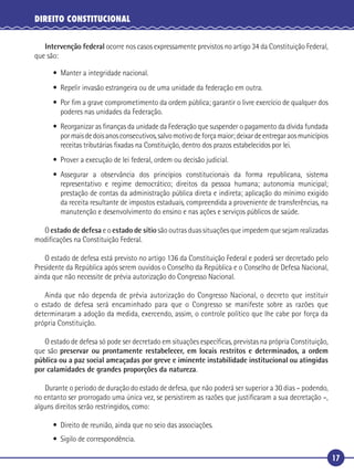 17
DIREITO CONSTITUCIONAL
Intervenção federal ocorre nos casos expressamente previstos no artigo 34 da Constituição Federal,
que são:
• Manter a integridade nacional.
• Repelir invasão estrangeira ou de uma unidade da federação em outra.
• Por ﬁm a grave comprometimento da ordem pública; garantir o livre exercício de qualquer dos
poderes nas unidades da Federação.
• Reorganizar as ﬁnanças da unidade da Federação que suspender o pagamento da dívida fundada
pormaisdedoisanosconsecutivos,salvomotivodeforçamaior;deixardeentregaraosmunicípios
receitas tributárias ﬁxadas na Constituição, dentro dos prazos estabelecidos por lei.
• Prover a execução de lei federal, ordem ou decisão judicial.
• Assegurar a observância dos princípios constitucionais da forma republicana, sistema
representativo e regime democrático; direitos da pessoa humana; autonomia municipal;
prestação de contas da administração pública direta e indireta; aplicação do mínimo exigido
da receita resultante de impostos estaduais, compreendida a proveniente de transferências, na
manutenção e desenvolvimento do ensino e nas ações e serviços públicos de saúde.
O estado de defesa e o estado de sítio são outras duas situações que impedem que sejam realizadas
modiﬁcações na Constituição Federal.
O estado de defesa está previsto no artigo 136 da Constituição Federal e poderá ser decretado pelo
Presidente da República após serem ouvidos o Conselho da República e o Conselho de Defesa Nacional,
ainda que não necessite de prévia autorização do Congresso Nacional.
Ainda que não dependa de prévia autorização do Congresso Nacional, o decreto que instituir
o estado de defesa será encaminhado para que o Congresso se manifeste sobre as razões que
determinaram a adoção da medida, exercendo, assim, o controle político que lhe cabe por força da
própria Constituição.
O estado de defesa só pode ser decretado em situações especíﬁcas, previstas na própria Constituição,
que são preservar ou prontamente restabelecer, em locais restritos e determinados, a ordem
pública ou a paz social ameaçadas por greve e iminente instabilidade institucional ou atingidas
por calamidades de grandes proporções da natureza.
Durante o período de duração do estado de defesa, que não poderá ser superior a 30 dias – podendo,
no entanto ser prorrogado uma única vez, se persistirem as razões que justiﬁcaram a sua decretação –,
alguns direitos serão restringidos, como:
• Direito de reunião, ainda que no seio das associações.
• Sigilo de correspondência.
 