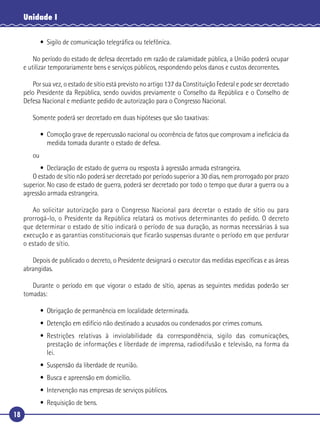 18
Unidade I
• Sigilo de comunicação telegráﬁca ou telefônica.
No período do estado de defesa decretado em razão de calamidade pública, a União poderá ocupar
e utilizar temporariamente bens e serviços públicos, respondendo pelos danos e custos decorrentes.
Por sua vez, o estado de sítio está previsto no artigo 137 da Constituição Federal e pode ser decretado
pelo Presidente da República, sendo ouvidos previamente o Conselho da República e o Conselho de
Defesa Nacional e mediante pedido de autorização para o Congresso Nacional.
Somente poderá ser decretado em duas hipóteses que são taxativas:
• Comoção grave de repercussão nacional ou ocorrência de fatos que comprovam a ineﬁcácia da
medida tomada durante o estado de defesa.
ou
• Declaração de estado de guerra ou resposta à agressão armada estrangeira.
O estado de sítio não poderá ser decretado por período superior a 30 dias, nem prorrogado por prazo
superior. No caso de estado de guerra, poderá ser decretado por todo o tempo que durar a guerra ou a
agressão armada estrangeira.
Ao solicitar autorização para o Congresso Nacional para decretar o estado de sítio ou para
prorrogá-lo, o Presidente da República relatará os motivos determinantes do pedido. O decreto
que determinar o estado de sítio indicará o período de sua duração, as normas necessárias à sua
execução e as garantias constitucionais que ficarão suspensas durante o período em que perdurar
o estado de sítio.
Depois de publicado o decreto, o Presidente designará o executor das medidas especíﬁcas e as áreas
abrangidas.
Durante o período em que vigorar o estado de sítio, apenas as seguintes medidas poderão ser
tomadas:
• Obrigação de permanência em localidade determinada.
• Detenção em edifício não destinado a acusados ou condenados por crimes comuns.
• Restrições relativas à inviolabilidade da correspondência, sigilo das comunicações,
prestação de informações e liberdade de imprensa, radiodifusão e televisão, na forma da
lei.
• Suspensão da liberdade de reunião.
• Busca e apreensão em domicílio.
• Intervenção nas empresas de serviços públicos.
• Requisição de bens.
 