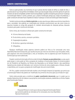 19
DIREITO CONSTITUCIONAL
Como se pode perceber, nos momentos em que é preciso decretar estado de defesa ou estado de sítio, o
país não está em sua mais perfeita normalidade, mesmo que essa situação esteja ocorrendo apenas em parte do
território.Senãohánormalidade,tambémnãohátranquilidadeeequilíbrionecessáriosparapromovermudanças
na Constituição Federal. É correto, portanto, que a própria Constituição preveja que, nessas circunstâncias, o
poder constituinte derivado ﬁcará impedido de realizar mudanças no texto da Constituição Federal brasileira.
Tambémexisteprevisãoparalimitesmateriais,ouseja,assuntosque,dadaasuaextremaimportância
para a sociedade, não poderão ser modiﬁcados por emenda constitucional, que são como vimos os
assuntos tratados no artigo 60, parágrafo 4º, também denominados de cláusulas pétreas, cláusulas
imutáveis pelo poder constituinte derivado.
Como vimos, são imutáveis no Brasil pelo poder constituinte derivado:
• A forma federativa do Estado.
• O voto direto, secreto, universal e periódico.
• A separação de poderes.
• Os direitos e garantias individuais.
• A República.
Qualquer modiﬁcação nesses aspectos somente poderá ser feita se for convocada uma nova
Assembleia Nacional Constituinte, por escolha do povo por meio do voto direto e que terá poder, então,
para organizar uma nova Constituição e, nela, se necessário, rever os aspectos que eram imutáveis na
Constituição que será substituída.
O poder constituinte derivado enfrenta ainda limitações formais ou procedimentais, ou seja, quem
pode propor e como pode ser feita a proposta de mudança à Constituição Federal. A iniciativa poderá
ser do Presidente da República, da Câmara dos Deputados ou do Senado Federal e das assembleias
legislativas dos estados da Federação, com números mínimos de votos exigidos para a Câmara, Senado
e assembleias, sem os quais a proposta de modiﬁcação não será encaminhada.
Por ﬁm, o poder constituinte derivado recebeu uma limitação temporal já esgotada, que previa que
a Constituição Federal não poderia ser modiﬁcada nos primeiros três anos após sua entrada em vigor.
Existe ainda previsão para a existência do poder constituinte decorrente, que é o poder que os
estados federativos têm de elaborar suas próprias constituições estaduais, obedecidos os limites ﬁxados
pela Constituição Federal.
Lembrete
Cláusulas Pétreas é o nome que se dá aos artigos da Constituição Federal
que somente poderão ser alterados se for convocada uma nova Assembleia
Nacional Constituinte.
 