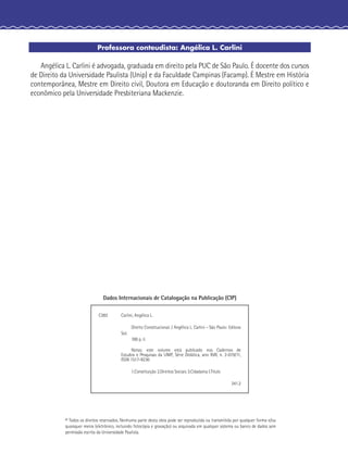 Professora conteudista: Angélica L. Carlini
Angélica L. Carlini é advogada, graduada em direito pela PUC de São Paulo. É docente dos cursos
de Direito da Universidade Paulista (Unip) e da Faculdade Campinas (Facamp). É Mestre em História
contemporânea, Mestre em Direito civil, Doutora em Educação e doutoranda em Direito político e
econômico pela Universidade Presbiteriana Mackenzie.
© Todos os direitos reservados. Nenhuma parte desta obra pode ser reproduzida ou transmitida por qualquer forma e/ou
quaisquer meios (eletrônico, incluindo fotocópia e gravação) ou arquivada em qualquer sistema ou banco de dados sem
permissão escrita da Universidade Paulista.
Dados Internacionais de Catalogação na Publicação (CIP)
C282 Carlini, Angélica L.
Direito Constitucional. / Angélica L. Carlini - São Paulo: Editora
Sol.
100 p. il.
Notas: este volume está publicado nos Cadernos de
Estudos e Pesquisas da UNIP, Série Didática, ano XVII, n. 2-019/11,
ISSN 1517-9230
1.Constituição 2.Direitos Sociais 3.Cidadania I.Título
341.2
 