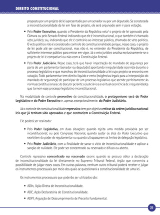21
DIREITO CONSTITUCIONAL
proposta por um projeto de lei apresentado por um senador ou por um deputado. Se constatada
a inconstitucionalidade da lei em fase de projeto, ele será arquivado sem ir para votação.
• Pelo Poder Executivo, quando o Presidente da República veta2
o projeto de lei aprovado pela
Câmara ou pelo Senado Federal indicando que ele é inconstitucional, o que também é chamado
veto jurídico; ou, indicando que ele é contrário ao interesse público, chamado de veto político.
O veto político não é considerado controle de constitucionalidade porque, nesse caso, o projeto
de lei pode até ser constitucional, mas não é, no entender do Presidente da República, de
suﬁciente interesse público para entrar em vigor. Já o veto jurídico analisa exclusivamente se o
projeto de lei é compatível ou não com a Constituição Federal.
• Pelo Poder Judiciário. Nesse caso, terá que haver impetração de mandado de segurança por
parte de um parlamentar (senador ou deputado) apontando irregularidade ocorrida durante o
processo legislativo e que manchou de inconstitucionalidade a lei cujo projeto se encontra em
votação. Todo parlamentar tem direito líquido e certo (exigências legais para a interposição do
mandado de segurança) de participar de um processo legislativo que atende perfeitamente às
normasconstitucionaisedediscutirperanteoJudiciárioaeventualocorrênciadeirregularidades
que tornem esse processo legislativo inconstitucional.
Na modalidade de controle preventivo de constitucionalidade, o protagonismo será do Poder
Legislativo e do Poder Executivo e, apenas excepcionalmente, do Poder Judiciário.
Já o controle de constitucionalidade repressivo tem por objetivo retirar da ordem jurídica nacional
leis que já tenham sido aprovadas e que contrariem a Constituição Federal.
Ele poderá ser realizado:
• Pelo Poder Legislativo, em duas situações: quando rejeita uma medida provisória por ser
inconstitucional; ou pelo Congresso Nacional, quando sustar os atos do Poder Executivo que
exorbitem do poder de regulamentar ou quando ultrapassarem os limites de delegação legislativa.
• Pelo Poder Judiciário, com a ﬁnalidade de sanar o vício de inconstitucionalidade e aplicar a
sanção de nulidade. Ele pode ser concentrado ou reservado e difuso ou aberto.
Controle repressivo concentrado ou reservado ocorre quando se procura obter a declaração
de inconstitucionalidade da lei diretamente no Supremo Tribunal Federal, órgão que concentra a
possibilidade de julgar esses casos. Em outras palavras, nenhum outro tribunal poderá receber e julgar
os instrumentos processuais por meio dos quais se questionará a constitucionalidade de uma lei.
Os instrumentos processuais que poderão ser utilizados são:
• ADIn, Ação Direta de Inconstitucionalidade.
• ADC, Ação Declaratória de Constitucionalidade.
• ADPF, Arguição de Descumprimento de Preceito Fundamental.
 