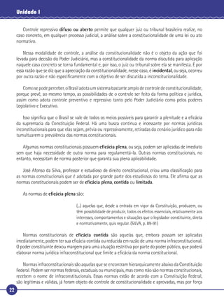 22
Unidade I
Controle repressivo difuso ou aberto permite que qualquer juiz ou tribunal brasileiro realize, no
caso concreto, em qualquer processo judicial, a análise sobre a constitucionalidade de uma lei ou ato
normativo.
Nessa modalidade de controle, a análise da constitucionalidade não é o objeto da ação que foi
levada para decisão do Poder Judiciário, mas a constitucionalidade da norma discutida para aplicação
naquele caso concreto se torna fundamental e, por isso, o juiz ou tribunal sobre ela se manifesta. É por
essa razão que se diz que a apreciação da constitucionalidade, nesse caso, é incidental, ou seja, ocorreu
por outra razão e não especiﬁcamente com o objetivo de ser discutida a inconstitucionalidade.
Como se pode perceber, o Brasil adota um sistema bastante amplo de controle de constitucionalidade,
porque prevê, ao mesmo tempo, as possibilidades de o controle ser feito da forma política e jurídica,
assim como adota controle preventivo e repressivo tanto pelo Poder Judiciário como pelos poderes
Legislativo e Executivo.
Isso signiﬁca que o Brasil se vale de todos os meios possíveis para garantir a plenitude e a eﬁcácia
da supremacia da Constituição Federal. Há uma busca contínua e incessante por normas jurídicas
inconstitucionais para que elas sejam, prévia ou repressivamente, retiradas do cenário jurídico para não
tumultuarem a prevalência das normas constitucionais.
Algumas normas constitucionais possuem eﬁcácia plena, ou seja, podem ser aplicadas de imediato
sem que haja necessidade de outra norma para regulamentá-la. Outras normas constitucionais, no
entanto, necessitam de norma posterior que garanta sua plena aplicabilidade.
José Afonso da Silva, professor e estudioso de direito constitucional, criou uma classiﬁcação para
as normas constitucionais que é adotada por grande parte dos estudiosos do tema. Ele aﬁrma que as
normas constitucionais podem ser de eﬁcácia plena, contida ou limitada.
As normas de eﬁcácia plena são:
(...) aquelas que, desde a entrada em vigor da Constituição, produzem, ou
têm possibilidade de produzir, todos os efeitos essenciais, relativamente aos
interesses, comportamentos e situações que o legislador constituinte, direta
e normativamente, quis regular. (SILVA, p. 89-91)
Normas constitucionais de eﬁcácia contida são aquelas que, embora possam ser aplicadas
imediatamente, podem ter sua eﬁcácia contida ou reduzida em razão de uma norma infraconstitucional.
O poder constituinte deixou margem para uma atuação restritiva por parte do poder público, que poderá
elaborar norma jurídica infraconstitucional que limite a eﬁcácia da norma constitucional.
Normas infraconstitucionais são aquelas que se encontram hierarquicamente abaixo da Constituição
Federal. Podem ser normas federais, estaduais ou municipais, mas como não são normas constitucionais,
recebem o nome de infraconstitucionais. Essas normas estão de acordo com a Constituição Federal,
são legítimas e válidas, já foram objeto de controle de constitucionalidade e aprovadas, mas por força
 