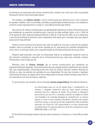 23
DIREITO CONSTITUCIONAL
da hierarquia, da supremacia das normas constitucionais, recebem esse nome que indica sua posição
hierárquica inferior à da Constituição Federal.
Por exemplo, é de eﬁcácia contida a norma constitucional que determina que é livre o exercício
de qualquer trabalho, ofício ou proﬁssão, atendidas as qualiﬁcações proﬁssionais que a lei estabelecer,
conforme consta expressamente no artigo 5º, inciso XIII da Constituição Federal.
Essa norma é de eﬁcácia contida porque sua aplicabilidade depende de normas infraconstitucionais
que estabeleçam os requisitos necessários para o exercício de cada proﬁssão. Assim, a Lei nº 3252, de
27 de agosto de 1957, regulamentada pelo Decreto nº 994, de 15 de maio de 1962, criou as regras para
o exercício da proﬁssão de assistente social, estipulando tudo aquilo que é necessário para que alguém
possa exercer essa proﬁssão.
Embora a norma constitucional garanta que cada um poderá ser livre para o exercício de qualquer
trabalho, ofício ou proﬁssão, se este estiver regulado por lei, esta deverá ser atendida integralmente,
como ocorre no exemplo citado, com a regulamentação da atividade proﬁssional de serviço social.
Ninguém pode pretender, com base na Constituição Federal, se autodeclarar assistente social se
não estiverem cumpridos os requisitos da lei infraconstitucional que, neste caso, antecede a própria
Constituição, é mais antiga que ela.
Deﬁnidas como de eﬁcácia limitada são as normas constitucionais que necessitam ser
regulamentadas pelo legislador infraconstitucional para que possam produzir amplamente seus efeitos.
Sem essa regulamentação infraconstitucional elas serão de eﬁcácia reduzida, também chamada de
diferida, ou seja, não poderão ser aplicadas em sua integralidade. Por isso elas vinculam o legislador
infraconstitucional que, ao legislar sobre tema tratado pelas normas de eﬁcácia limitada, deverá fazê-lo
em consonância com seus princípios e objetivos.
É o que acontece, por exemplo, com as chamadas normas programáticas. Para Marcelo Novelino,
em determinados casos, em vez de regular direta e imediatamente um
interesse, o legislador constituinte opta por traçar apenas princípios
indicativos dos ﬁns e objetivos do Estado. Tais princípios se distinguem
dos anteriores por seus ﬁns e conteúdos, impondo aos órgãos do Estado
uma ﬁnalidade a ser cumprida (obrigação de resultado) sem, no entanto,
apontar os meios a serem adotados. Vinculadas à disciplina das relações
econômico-sociais, as normas de princípio programático estão localizadas,
sobretudo, nos Títulos VII e VIII, apresentando-se no texto constitucional
consubstanciadas em esquemas genéricos, diretrizes e programas de ação.
(NOVELINO, 2009, p. 124-125)
O Título VII da Constituição Federal trata da ordem econômica e ﬁnanceira e o Título VIII da ordem
social.
 