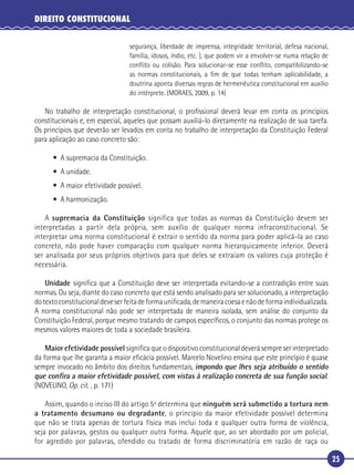 25
DIREITO CONSTITUCIONAL
segurança, liberdade de imprensa, integridade territorial, defesa nacional,
família, idosos, índio, etc. ), que podem vir a envolver-se numa relação de
conﬂito ou colisão. Para solucionar-se esse conﬂito, compatibilizando-se
as normas constitucionais, a ﬁm de que todas tenham aplicabilidade, a
doutrina aponta diversas regras de hermenêutica constitucional em auxílio
do intérprete. (MORAES, 2009, p. 14)
No trabalho de interpretação constitucional, o proﬁssional deverá levar em conta os princípios
constitucionais e, em especial, aqueles que possam auxiliá-lo diretamente na realização de sua tarefa.
Os princípios que deverão ser levados em conta no trabalho de interpretação da Constituição Federal
para aplicação ao caso concreto são:
• A supremacia da Constituição.
• A unidade.
• A maior efetividade possível.
• A harmonização.
A supremacia da Constituição significa que todas as normas da Constituição devem ser
interpretadas a partir dela própria, sem auxílio de qualquer norma infraconstitucional. Se
interpretar uma norma constitucional é extrair o sentido da norma para poder aplicá-la ao caso
concreto, não pode haver comparação com qualquer norma hierarquicamente inferior. Deverá
ser analisada por seus próprios objetivos para que deles se extraiam os valores cuja proteção é
necessária.
Unidade signiﬁca que a Constituição deve ser interpretada evitando-se a contradição entre suas
normas. Ou seja, diante do caso concreto que está sendo analisado para ser solucionado, a interpretação
dotextoconstitucionaldeveserfeitadeformauniﬁcada,demaneiracoesaenãodeformaindividualizada.
A norma constitucional não pode ser interpretada de maneira isolada, sem análise do conjunto da
Constituição Federal, porque mesmo tratando de campos especíﬁcos, o conjunto das normas protege os
mesmos valores maiores de toda a sociedade brasileira.
Maior efetividade possível signiﬁcaqueodispositivoconstitucionaldeverásempreserinterpretado
da forma que lhe garanta a maior eﬁcácia possível. Marcelo Novelino ensina que este princípio é quase
sempre invocado no âmbito dos direitos fundamentais, impondo que lhes seja atribuído o sentido
que conﬁra a maior efetividade possível, com vistas à realização concreta de sua função social.
(NOVELINO, Op. cit. , p. 171)
Assim, quando o inciso III do artigo 5º determina que ninguém será submetido a tortura nem
a tratamento desumano ou degradante, o princípio da maior efetividade possível determina
que não se trata apenas de tortura física mas inclui toda e qualquer outra forma de violência,
seja por palavras, gestos ou qualquer outra forma. Aquele que, ao ser abordado por um policial,
for agredido por palavras, ofendido ou tratado de forma discriminatória em razão de raça ou
 