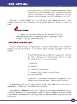 27
DIREITO CONSTITUCIONAL
conforme a constituição só é legítima quando existe espaço de decisão
( = espaço de interpretação) aberto a várias propostas interpretativas,
umas em conformidade com a constituição e que devem ser preferidas,
e outras em desconformidade com ela.” (MORAES, Op. cit., p. 16-17)
Quem realiza a interpretação da Constituição Federal com maior habitualidade são os tribunais
federais, em especial, o Supremo Tribunal Federal, também conhecido como Corte Suprema do
Brasil.
Observação
O controle de constitucionalidade das leis infraconstitucionais é
fundamental para garantir a unidade legislativa, para impedir que surjam
problemas na aplicação cotidiana do Direito.
4 PRINCÍPIOS FUNDAMENTAIS
Princípios fundamentais são as regras básicas do ordenamento constitucional e, exatamente
por isso, estão previstas no Título I da Constituição Federal brasileira, cujo artigo 1º está assim
redigido:
Artigo 1º–A República Federativa do Brasil, formada pela união indissolúvel
dos Estados e Municípios e do Distrito Federal, constitui-se em Estado
Democrático de Direito e tem como fundamentos:
I – a soberania;
II – a cidadania;
III – a dignidade da pessoa humana;
IV – os valores sociais do trabalho e da livre iniciativa;
V – o pluralismo jurídico.
Parágrafo único – Todo o poder emana do povo, que o exerce por meio de
representantes eleitos, ou diretamente, nos termos desta Constituição.
Os princípios elencados no caput (cabeçalho) do artigo são considerados princípios estruturantes e
são a República, a Federação e o Estado Democrático de Direito.
República signiﬁca res publica, coisa do povo, e surgiu como uma forma de governo que se opunha
à monarquia. A República foi criada para retirar o poder do soberano e entregá-lo ao povo. O soberano
reinava de forma absoluta e vitalícia, atento apenas aos seus interesses e sem se preocupar com o bem
estar do povo.
 