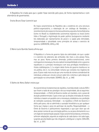 28
Unidade I
A República foi criada para que o poder fosse exercido pelo povo, de forma representativa e com
alternância de governantes.
Ensina Bruno Cesar Lorencini que
Os traços característicos da República são a existência de uma estrutura
político-organizatória; a elaboração de um catálogo de liberdades; o
reconhecimentodecorposterritoriaisautônomos,sejasobaformafederativa
(como no Brasil) ou estabelecendo autonomias regionais ou locais (como
Itália e Portugal); a legitimação do poder político (autogoverno mediante
leis elaboradas por representantes do povo) e a opção pela eletividade,
temporariedade e pluralidade como princípios de acesso e exercício de
governo. (LORENCINI, 2010, p. 94)
E Mario Lucio Quintão Soares aﬁrma que
A República é a forma de governo típica da coletividade, em que o poder
e o exercício da soberania são atribuídos não mais a uma pessoa física,
mas ao povo. Numa primeira dimensão jurídico-constitucional, como
contraponto à monarquia, há uma radical incompatibilidade entre o governo
republicano e o princípio monárquico com seus privilégios hereditários e
títulos nobiliárquicos. (...) a origem desta forma de governo localiza-se na
res publica, isto é, na comunidade romana que consistia nos negócios do
povo. O povo nada mais era do que uma reunião de número considerável de
indivíduos unidos por vínculo comum sobre leis e direitos e pelo desejo de
participação na comunidade. (SOARES, Op. cit. , p. 340)
E Dalmo de Abreu Dallari ensina que
As características fundamentais da república, mantidas desde o século XVII e
que foram a razão de seu prestígio e de sua receptividade, são as seguintes:
temporariedade – o Chefe do Governo recebe um mandato, com o prazo de
duração predeterminado. E para evitar que as eleições reiteradas do mesmo
indivíduo criassem um paralelo com a monarquia, estabeleceu-se a proibição
de reeleições sucessivas. Eletividade – na república o Chefe do Governo é
eleito pelo povo, não se admitindo a sucessão hereditária ou por qualquer
forma que impeça o povo de participar da escolha. Responsabilidade – o
Chefe de Governo é politicamente responsável, o que quer dizer que ele
deve prestar contas de sua orientação política, ou ao povo diretamente ou a
um órgão de representação popular. Essas características básicas, entretanto,
sofreram adaptações, segundo as exigências de cada época e de cada lugar,
surgindo peculiaridades que não chegaram a desﬁgurar o regime. (DALLARI,
Op. cit. , p. 201)
 