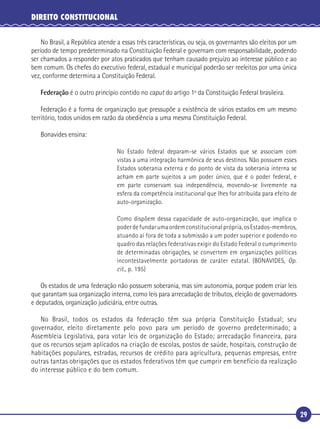 29
DIREITO CONSTITUCIONAL
No Brasil, a República atende a essas três características, ou seja, os governantes são eleitos por um
período de tempo predeterminado na Constituição Federal e governam com responsabilidade, podendo
ser chamados a responder por atos praticados que tenham causado prejuízo ao interesse público e ao
bem comum. Os chefes do executivo federal, estadual e municipal poderão ser reeleitos por uma única
vez, conforme determina a Constituição Federal.
Federação é o outro princípio contido no caput do artigo 1º da Constituição Federal brasileira.
Federação é a forma de organização que pressupõe a existência de vários estados em um mesmo
território, todos unidos em razão da obediência a uma mesma Constituição Federal.
Bonavides ensina:
No Estado federal deparam-se vários Estados que se associam com
vistas a uma integração harmônica de seus destinos. Não possuem esses
Estados soberania externa e do ponto de vista da soberania interna se
acham em parte sujeitos a um poder único, que é o poder federal, e
em parte conservam sua independência, movendo-se livremente na
esfera da competência institucional que lhes for atribuída para efeito de
auto-organização.
Como dispõem dessa capacidade de auto-organização, que implica o
poderdefundarumaordemconstitucionalprópria,osEstados-membros,
atuando aí fora de toda a submissão a um poder superior e podendo no
quadro das relações federativas exigir do Estado Federal o cumprimento
de determinadas obrigações, se convertem em organizações políticas
incontestavelmente portadoras de caráter estatal. (BONAVIDES, Op.
cit., p. 195)
Os estados de uma federação não possuem soberania, mas sim autonomia, porque podem criar leis
que garantam sua organização interna, como leis para arrecadação de tributos, eleição de governadores
e deputados, organização judiciária, entre outras.
No Brasil, todos os estados da federação têm sua própria Constituição Estadual; seu
governador, eleito diretamente pelo povo para um período de governo predeterminado; a
Assembleia Legislativa, para votar leis de organização do Estado; arrecadação financeira, para
que os recursos sejam aplicados na criação de escolas, postos de saúde, hospitais, construção de
habitações populares, estradas, recursos de crédito para agricultura, pequenas empresas, entre
outras tantas obrigações que os estados federativos têm que cumprir em benefício da realização
do interesse público e do bem comum.
 
