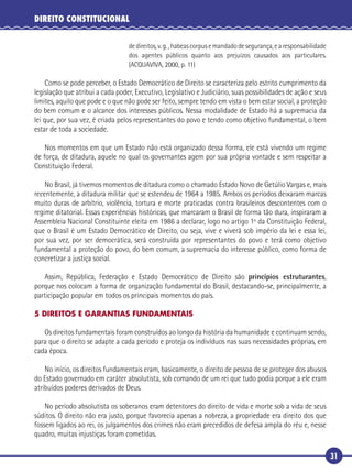 31
DIREITO CONSTITUCIONAL
dedireitos,v.g.,habeascorpusemandadodesegurança,earesponsabilidade
dos agentes públicos quanto aos prejuízos causados aos particulares.
(ACQUAVIVA, 2000, p. 11)
Como se pode perceber, o Estado Democrático de Direito se caracteriza pelo estrito cumprimento da
legislação que atribui a cada poder, Executivo, Legislativo e Judiciário, suas possibilidades de ação e seus
limites, aquilo que pode e o que não pode ser feito, sempre tendo em vista o bem estar social, a proteção
do bem comum e o alcance dos interesses públicos. Nessa modalidade de Estado há a supremacia da
lei que, por sua vez, é criada pelos representantes do povo e tendo como objetivo fundamental, o bem
estar de toda a sociedade.
Nos momentos em que um Estado não está organizado dessa forma, ele está vivendo um regime
de força, de ditadura, aquele no qual os governantes agem por sua própria vontade e sem respeitar a
Constituição Federal.
No Brasil, já tivemos momentos de ditadura como o chamado Estado Novo de Getúlio Vargas e, mais
recentemente, a ditadura militar que se estendeu de 1964 a 1985. Ambos os períodos deixaram marcas
muito duras de arbítrio, violência, tortura e morte praticadas contra brasileiros descontentes com o
regime ditatorial. Essas experiências históricas, que marcaram o Brasil de forma tão dura, inspiraram a
Assembleia Nacional Constituinte eleita em 1986 a declarar, logo no artigo 1º da Constituição Federal,
que o Brasil é um Estado Democrático de Direito, ou seja, vive e viverá sob império da lei e essa lei,
por sua vez, por ser democrática, será construída por representantes do povo e terá como objetivo
fundamental a proteção do povo, do bem comum, a supremacia do interesse público, como forma de
concretizar a justiça social.
Assim, República, Federação e Estado Democrático de Direito são princípios estruturantes,
porque nos colocam a forma de organização fundamental do Brasil, destacando-se, principalmente, a
participação popular em todos os principais momentos do país.
5 DIREITOS E GARANTIAS FUNDAMENTAIS
Os direitos fundamentais foram construídos ao longo da história da humanidade e continuam sendo,
para que o direito se adapte a cada período e proteja os indivíduos nas suas necessidades próprias, em
cada época.
No início, os direitos fundamentais eram, basicamente, o direito de pessoa de se proteger dos abusos
do Estado governado em caráter absolutista, sob comando de um rei que tudo podia porque a ele eram
atribuídos poderes derivados de Deus.
No período absolutista os soberanos eram detentores do direito de vida e morte sob a vida de seus
súditos. O direito não era justo, porque favorecia apenas a nobreza, a propriedade era direito dos que
fossem ligados ao rei, os julgamentos dos crimes não eram precedidos de defesa ampla do réu e, nesse
quadro, muitas injustiças foram cometidas.
 
