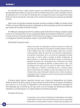 32
Unidade I
Era necessário limitar o poder estatal e garantir aos indivíduos direitos que não pudessem ser
desrespeitados pelo Estado, em especial os direitos fundamentais como a vida, a liberdade, o direito
de expressão, de ir e vir, de não ser condenado sem um julgamento justo e com garantia de ampla
defesa, de não ser perseguido e torturado, enfim, direitos elementares para a garantia da dignidade
humana.
Assim foram as chamadas revoluções burguesas ocorridas na Inglaterra (1688), nos Estados Unidos
(1776) e na França (1789), decisivas para a implantação da ideia de proteção aos direitos fundamentais,
que também são chamados de direitos humanos.
Em 1689, após a deposição de Jaime II e a subida ao poder de Guilherme de Orange, a Inglaterra passa
a viver em um contexto político em que os poderes de legislar são atribuídos ao Parlamento e, portanto,
o monarca não tem mais poder absoluto. O instrumento que consagrou o direito do Parlamento legislar
e a obrigação do Soberano de obedecer recebeu o nome de Bill of Rights.
Fabio Konder Comparato ensina:
Embora não sendo uma declaração de direitos humanos, nos moldes das
que viriam a ser aprovadas cem anos depois nos Estados Unidos e na França,
o Bill of Rights criava, com a divisão de poderes, aquilo que a doutrina
constitucionalista alemã do século XX viria denominar, sugestivamente,
uma garantia institucional, isto é, uma forma de organização do Estado
cuja função, em última análise, é proteger os direitos fundamentais da
pessoa humana. (...) o essencial do documento consistiu na instituição da
separação de poderes, com a declaração de que o Parlamento é um órgão
precipuamente encarregado de defender os súditos perante o Rei, e cujo
funcionamento não pode, pois, ﬁcar sujeito ao arbítrio deste. Ademais, o
Bill of Rights veio a fortalecer a instituição do júri e a reaﬁrmar alguns
direitos fundamentais dos cidadãos, os quais são expressos até hoje, nos
mesmos termos, pelas constituições modernas, como o direito de petição e
a proibição de penas inusitadas ou cruéis. (cruel and unusual punishments)
(COMPARATO, 2005, p. 90-91)
O próximo passo histórico importante ocorreu com a Guerra de Independência dos Estados
Unidos da América do Norte, quando as treze colônias até então britânicas se separam da Inglaterra
para constituir um novo país. A independência norte-americana foi marcada pela divulgação de
uma Declaração que é reconhecida, até hoje, como o ato de fundação das democracias modernas,
inspiradas na vontade popular e no respeito absoluto aos direitos das pessoas.
Comparato aﬁrma que:
A característica mais notável da Declaração de Independência dos Estados
Unidos reside no fato de ser ela o primeiro documento a aﬁrmar os princípios
democráticos, na história política moderna. A própria ideia de publicar uma
 