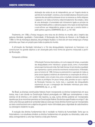 33
DIREITO CONSTITUCIONAL
declaração das razões do ato de independência, por um “respeito devido às
opiniões da humanidade”, constituiu uma novidade absoluta. Doravante juízes
supremos dos atos políticos deixavam de ser os monarcas ou chefes religiosos
e passavam a ser todos os homens, indiscriminadamente. Na verdade, a ideia
de uma declaração à humanidade está intimamente ligada ao princípio da
nova legitimidade política: a soberania popular. Uma nação só está legitimada
a auto-aﬁrmar sua independência, porque o povo que a constitui detém o
poder político supremo. (COMPARATO, Op. cit. , p. 101-102)
Finalmente, em 1789, a França inaugura uma nova era de direitos no mundo, sob o império das
palavras liberdade, igualdade e fraternidade. A Declaração dos Direitos do Homem e do Cidadão de
1789 é o ﬁm da monarquia absoluta, dos privilégios feudais e o início de um novo tempo que a França
pretendeu que fosse um projeto para todos os países do mundo.
A afirmação da liberdade individual e o fim das desigualdades inspiraram os franceses e se
constituíram no grande objetivo a ser alcançado pela nova forma de governo instaurada a partir
da Revolução.
Comparato enfatiza:
A Revolução Francesa desencadeou, em curto espaço de tempo, a supressão
das desigualdades entre indivíduos e grupos sociais, como a humanidade
jamaisexperimentaraatéentão.Natríadefamosa,foisemdúvidaaigualdade
que representou o ponto central do movimento revolucionário. A liberdade,
para os homens de 1789, limitava-se praticamente à supressão de todas as
peias sociais ligadas à existência de estamentos ou corporações de ofícios. E
a fraternidade, como virtude cívica, seria o resultado necessário da abolição
de todos os privilégios. Em pouco tempo, aliás, percebeu-se que o espírito
da Revolução Francesa era, muito mais, a supressão das desigualdades
estamentais do que a consagração das liberdades individuais para todos.
(COMPARATO, Op. cit. , p. 132)
No Brasil, as diversas constituições federais foram incorporando os direitos fundamentais em seus
textos, mas é sem dúvida na Constituição Federal promulgada em 1988 que contemplamos o mais
extenso rol de direitos e, em caráter não taxativo, ou seja, outros direitos poderão ser incorporados
àqueles que já se encontram previstos na Constituição Federal. Os direitos especiﬁcados no artigo 5° são
como uma lista que poderá ser acrescida todas as vezes que novos direitos tiverem que ser incorporados
ao texto constitucional com o objetivo de garantir maior efetividade para a dignidade de cada brasileiro
ou estrangeiro residente no país.
A evolução dos direitos fundamentais não é novidade na história da humanidade. Tanto que os
historiadores e os estudiosos dividem os direitos fundamentais em gerações ou dimensões, cada uma
delas correspondente a uma fase histórica vivida pelo Homem.
 
