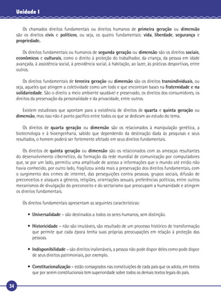 34
Unidade I
Os chamados direitos fundamentais ou direitos humanos de primeira geração ou dimensão
são os direitos civis e políticos, ou seja, os quatro fundamentais: vida, liberdade, segurança e
propriedade.
Os direitos fundamentais ou humanos de segunda geração ou dimensão são os direitos sociais,
econômicos e culturais, como o direito à proteção do trabalhador, da criança, da pessoa em idade
avançada, à assistência social, à previdência social, à habitação, ao lazer, às práticas desportivas, entre
outros.
Os direitos fundamentais de terceira geração ou dimensão são os direitos transindividuais, ou
seja, aqueles que atingem a coletividade como um todo e que encontram bases na fraternidade e na
solidariedade. São o direito a meio ambiente saudável e preservado, os direitos dos consumidores, os
direitos da preservação da personalidade e da privacidade, entre outros.
Existem estudiosos que apontam para a existência de direitos de quarta e quinta geração ou
dimensão, mas isso não é ponto pacíﬁco entre todos os que se dedicam ao estudo do tema.
Os direitos de quarta geração ou dimensão são os relacionados à manipulação genética, a
biotecnologia e à bioengenharia, sabido que dependendo da destinação dada às pesquisas e seus
resultados, o homem poderá ser fortemente afetado em seus direitos fundamentais.
Os direitos de quinta geração ou dimensão são os relacionados com as ameaças resultantes
do desenvolvimento cibernético, da formação da rede mundial de comunicação por computadores
que, se por um lado, permitiu uma amplitude de acesso a informações que o mundo até então não
havia conhecido, por outro lado, fragilizou ainda mais a preservação dos direitos fundamentais, com
o surgimento dos crimes de internet, das perseguições contra pessoas, grupos sociais, difusão de
preconceitos e ataques a gêneros, religiões, orientações sexuais, preferências políticas, entre outros
mecanismos de divulgação do preconceito e do sectarismo que preocupam a humanidade e atingem
os direitos fundamentais.
Os direitos fundamentais apresentam as seguintes características:
• Universalidade – são destinados a todos os seres humanos, sem distinção.
• Historicidade – não são imutáveis, são resultado de um processo histórico de transformação
que permite que cada época tenha suas próprias preocupações em relação à proteção das
pessoas.
• Indisponibilidade – são direitos inalienáveis, a pessoa não pode dispor deles como pode dispor
de seus direitos patrimoniais, por exemplo.
• Constitucionalização – estão consagrados nas constituições de cada país que os adota, em textos
que por serem constitucionais tem superioridade sobre todos os demais textos legais do país.
 