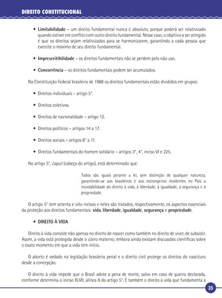 35
DIREITO CONSTITUCIONAL
• Limitabilidade – um direito fundamental nunca é absoluto, porque poderá ser relativizado
quando estiver em conﬂito com outro direito fundamental. Nesse caso, o objetivo a ser atingido
é que os direitos sejam relativizados para se harmonizarem, garantindo a cada pessoa que
exercite o máximo de seu direito fundamental.
• Imprescritibilidade – os direitos fundamentais não se perdem pelo não uso.
• Concorrência – os direitos fundamentais podem ser acumulados.
Na Constituição Federal brasileira de 1988 os direitos fundamentais estão divididos em grupos:
• Direitos individuais – artigo 5°.
• Direitos coletivos.
• Direitos de nacionalidade – artigo 12.
• Direitos políticos – artigos 14 a 17.
• Direitos sociais – artigos 6° a 11.
• Direitos fundamentais do homem solidário – artigos 3°, 4°, inciso VI e 225.
No artigo 5°, caput (cabeça do artigo), está determinado que:
Todos são iguais perante a lei, sem distinção de qualquer natureza,
garantindo-se aos brasileiros e aos estrangeiros residentes no País a
inviolabilidade do direito à vida, à liberdade, à igualdade, à segurança e à
propriedade.
O artigo 5° tem setenta e oito incisos e neles são tratados, respectivamente, os aspectos essenciais
da proteção aos direitos fundamentais: vida, liberdade, igualdade, segurança e propriedade.
• DIREITO À VIDA
Direito à vida consiste não apenas no direito de nascer como também no direito de viver, de subsistir.
Assim, a vida está protegida desde o útero materno, embora ainda existam discussões cientíﬁcas sobre
o exato momento em que a vida tem início.
O aborto é vedado na legislação brasileira penal e o direito civil protege os direitos do nascituro
desde a concepção.
O direito à vida impede que o Brasil adote a pena de morte, salvo em caso de guerra declarada,
conforme determina o inciso XLVII, alínea A do artigo 5°. É também o direito à vida que fundamenta a
 