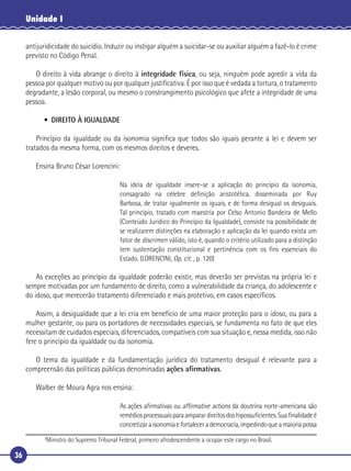 36
Unidade I
antijuridicidade do suicídio. Induzir ou instigar alguém a suicidar-se ou auxiliar alguém a fazê-lo é crime
previsto no Código Penal.
O direito à vida abrange o direito à integridade física, ou seja, ninguém pode agredir a vida da
pessoa por qualquer motivo ou por qualquer justiﬁcativa. É por isso que é vedada a tortura, o tratamento
degradante, a lesão corporal, ou mesmo o constrangimento psicológico que afete a integridade de uma
pessoa.
• DIREITO À IGUALDADE
Princípio da igualdade ou da isonomia signiﬁca que todos são iguais perante a lei e devem ser
tratados da mesma forma, com os mesmos direitos e deveres.
Ensina Bruno César Lorencini:
Na ideia de igualdade insere-se a aplicação do princípio da isonomia,
consagrado na célebre deﬁnição aristotélica, disseminada por Ruy
Barbosa, de tratar igualmente os iguais, e de forma desigual os desiguais.
Tal princípio, tratado com maestria por Celso Antonio Bandeira de Mello
(Conteúdo Jurídico do Princípio da Igualdade), consiste na possibilidade de
se realizarem distinções na elaboração e aplicação da lei quando exista um
fator de discrimen válido, isto é, quando o critério utilizado para a distinção
tem sustentação constitucional e pertinência com os ﬁns essenciais do
Estado. (LORENCINI, Op. cit. , p. 120)
As exceções ao princípio da igualdade poderão existir, mas deverão ser previstas na própria lei e
sempre motivadas por um fundamento de direito, como a vulnerabilidade da criança, do adolescente e
do idoso, que merecerão tratamento diferenciado e mais protetivo, em casos especíﬁcos.
Assim, a desigualdade que a lei cria em benefício de uma maior proteção para o idoso, ou para a
mulher gestante, ou para os portadores de necessidades especiais, se fundamenta no fato de que eles
necessitam de cuidados especiais, diferenciados, compatíveis com sua situação e, nessa medida, isso não
fere o princípio da igualdade ou da isonomia.
O tema da igualdade e da fundamentação jurídica do tratamento desigual é relevante para a
compreensão das políticas públicas denominadas ações aﬁrmativas.
Walber de Moura Agra nos ensina:
As ações aﬁrmativas ou afﬁrmative actions da doutrina norte-americana são
remédiosprocessuaisparaamparardireitosdoshipossuﬁcientes.Suaﬁnalidadeé
concretizaraisonomiaefortalecerademocracia,impedindoqueamaioriapossa
3
Ministro do Supremo Tribunal Federal, primeiro afrodescendente a ocupar este cargo no Brasil.
 