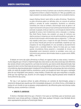 37
DIREITO CONSTITUCIONAL
prejudicar direitos da minoria. O primeiro caso na doutrina americana ocorreu
no julgamento de Brown vs. Board of Education, em 1954, que possibilitou aos
negros estudarem nas escolas públicas juntamente com os estudantes brancos.
Joaquim Barbosa Gomes3
assim deﬁne as ações aﬁrmativas: “Atualmente,
as ações aﬁrmativas podem ser deﬁnidas como um conjunto de políticas
públicas e privadas de caráter compulsório, facultativo ou voluntário,
concebidas com vistas ao combate à discriminação racial, de gênero e de
origemnacional,bemcomoparacorrigirosefeitospresentesdadiscriminação
praticada no passado, tendo por objetivo a concretização do ideal de efetiva
igualdade de acesso a bens fundamentais como a educação e o emprego.
Para André Ramos Tavares, elas compõem um grupo de institutos cujo
objetivo precípuo é compensar, por meio de políticas públicas ou privadas, os
séculos de discriminação a determinadas raças ou segmentos. ” (...) Para que
haja respaldo jurídico para a criação de uma ação aﬁrmativa é necessário
que ela esteja imbuída pelo princípio da razoabilidade, impedindo que seja
ensejadora de mais desigualdades em uma sociedade já abundantemente
desigual como a sociedade brasileira. Apenas há ensejo para sua criação
quando circunstâncias fáticas propiciem a necessidade de minorar uma
desigualdade social claramente existente na sociedade, nunca como um
instrumento para promover determinadas classes ou grupos sociais. (AGRA,
2008, p. 145-147)
O debate em torno das ações aﬁrmativas no Brasil, em especial sobre as cotas raciais, é recente e
muitos daqueles que criticam a implementação das cotas raciais ou das cotas sociais (que são diferentes
das raciais) utilizam como argumento o princípio da isonomia, que estaria sendo descaracterizado. Esse
argumento não é correto. O princípio da isonomia ou da igualdade permite que em certas e determinadas
circunstâncias,algumaspessoassejamtratadasdeformadiferentedeoutrasporquesãomaisvulneráveis,
estão, em razão de situação histórica, econômica e social, em situação de maior risco para a realização
plena de sua integridade como pessoa e, nessa medida, o Estado deve agir para reequilibrar a situação,
ainda que isso signiﬁque que, durante um certo espaço de tempo, algumas pessoas serão tratadas de
forma diferente das outras.
Por isso, é um equívoco atribuir às ações aﬁrmativas um contexto de discriminação, porque o
tratamento desigual para aqueles que têm necessidades desiguais é, em última forma, a efetividade da
justiça em um mundo em que as pessoas, comprovadamente, são diferentes pelas mais diversas razões
históricas, sociais, econômicas e culturais.
• DIREITO À LIBERDADE
O direito à liberdade determina que o Homem é livre para se manifestar, para se locomover, para
desenvolver suas crenças políticas e religiosas. Além disso, qualquer limitação a essa liberdade deverá
estar expressamente prevista na Constituição Federal.
 