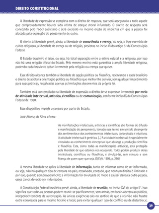 39
DIREITO CONSTITUCIONAL
A liberdade de expressão se completa com o direito de resposta, que será assegurado a todo aquele
que comprovadamente houver sido vítima de ataque moral infundado. O direito de resposta será
concedido pelo Poder Judiciário e será exercido no mesmo órgão de imprensa em que a pessoa foi
atacada pela expressão do pensamento de outro.
O direito à liberdade prevê, ainda, a liberdade de consciência e crença, ou seja, o livre exercício de
cultos religiosos, a liberdade de crença ou de religião, previstas no inciso VI do artigo 5° da Constituição
Federal.
O Estado brasileiro é laico, ou seja, há total separação entre a esfera estatal e a religiosa, por isso
não há uma religião oﬁcial do Estado. Pelo mesmo motivo está garantida a ampla liberdade religiosa,
podendo cada brasileiro optar livremente pela religião ou crença que quiser.
Esse direito alcança também a liberdade de opção política ou ﬁlosóﬁca, reservando a cada brasileiro
o direito de adotar a orientação política ou ﬁlosóﬁca que melhor lhe convier, sem qualquer impedimento
para suas práticas, ressalvadas apenas as limitações decorrentes da própria lei.
Também está contemplado na liberdade de expressão o direito de se expressar livremente por meio
de atividade intelectual, artística, cientíﬁca ou de comunicação, conforme inciso IX da Constituição
Federal de 1988.
Esse dispositivo impede a censura por parte do Estado.
José Afonso da Silva aﬁrma:
As manifestações intelectuais, artísticas e cientíﬁcas são formas de difusão
e manifestação do pensamento, tomado esse termo em sentido abrangente
dos sentimentos e dos conhecimentos intelectuais, conceptuais e intuitivos.
A atividade intelectual é genérica. (...) A atividade intelectual é especialmente
vinculada ao conhecimento conceptual que abrange a produção cientíﬁca
e ﬁlosóﬁca. Esta, como todas as manifestações artísticas, está protegida
pela liberdade de que estamos nos ocupando. Todos podem produzir obras
intelectuais, cientíﬁcas ou ﬁlosóﬁcas, e divulgá-las, sem censura e sem
licença de quem quer que seja. (SILVA, 1999, p. 256)
A mesma liberdade se aplica à liberdade de informação, tanto de informar como de ser informado,
ou seja, não há qualquer tipo de censura no país, ressalvado, contudo, que nenhum direito é ilimitado e
por isso, quando comprovadamente a informação for divulgada de modo a causar danos a outra pessoa,
esses danos deverão ser indenizados.
A Constituição Federal brasileira prevê, ainda, a liberdade de reunião, no inciso XVI do artigo 5°. Isso
signiﬁca que todas as pessoas podem reunir-se paciﬁcamente, sem armas, em locais abertos ao público,
independentemente de autorização. As únicas exigências são no sentido de que a reunião não frustre
outra convocada para o mesmo horário e local, para evitar qualquer tipo de conﬂito ou de distúrbio; e,
 