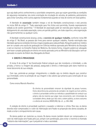 40
Unidade I
que seja dado prévio conhecimento a autoridade competente, para que sejam garantidas as condições
de segurança necessárias, tais como orientação da circulação de veículos, de pedestres, policiamento
para evitar tumultos, entre outros aspectos fundamentais quando se trata de evento em local público.
A liberdade de associação também integra o rol de liberdades constitucionais e está prevista
no inciso XVII do artigo 5°: “Toda associação para ﬁns lícitos será permitida, ﬁcando expressamente
vedada as de caráter paramilitar. ” A liberdade de associação pode ser exercida para ingresso ou para
desligamento de uma dada associação, como um partido político, um clube esportivo, uma organização
não-governamental, ou qualquer outra.
A liberdade constitucional alcança, ainda, o exercício de qualquer trabalho, conforme inciso XIII
do artigo 5°. No Brasil, as pessoas são livres para exercer qualquer trabalho, ﬁcando restringida essa
liberdade apenas às condições técnicas e legais exigidas para cada proﬁssão. Ninguém poderá ser médico
sem ter cursado uma escola de graduação em Ciências médicas aprovada pelo Ministério da Educação
e sem se inscrever no Conselho Federal de Medicina. Da mesma forma, ninguém poderá ser advogado
sem haver cursado graduação em direito em escola aprovada junto ao Ministério da Educação e sem ser
aprovado no exame da Ordem dos Advogados do Brasil.
• DIREITO À PRIVACIDADE
O inciso X do artigo 5° da Constituição Federal estipula que são invioláveis a intimidade, a vida
privada, a honra e a imagem das pessoas, assegurado o direito a indenização pelo dano material ou
moral decorrente de sua violação.
Com isso, pretende-se proteger integralmente o cidadão seja no âmbito daquilo que constitui
sua intimidade, como na proteção de sua imagem e dos valores que preserva para construção de sua
personalidade.
Como ensina Marcelo Novelino:
Os direitos da personalidade emanam da dignidade da pessoa humana.
Como decorrência da autonomia da vontade e do respeito ao livre-arbítrio,
o direito à privacidade confere ao indivíduo a possibilidade de conduzir sua
própria vida da maneira que julgar mais conveniente, sem intromissão da
curiosidade alheia, desde que não viole a ordem pública, os bons costumes
e o direito de terceiros. (NOVELINO, Op. cit. , p. 395-396)
A violação do direito à privacidade sujeitará o causador a indenizar a vítima. Para isso, os danos
deverão estar comprovados e o valor da indenização será ﬁxado na proporção dos danos causados, de
modo a evitar o enriquecimento sem causa.
Os danos podem ser materiais ou morais. Os danos morais também devem ser comprovados e o
valor da indenização será ﬁxado pelo juiz, sempre com ponderação, para evitar o incentivo à chamada
“indústria das indenizações”, que é prejudicial a toda a sociedade.
 