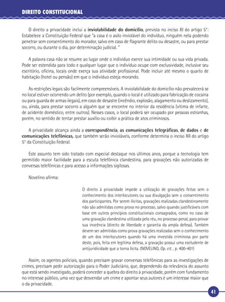 41
DIREITO CONSTITUCIONAL
O direito a privacidade inclui a inviolabilidade do domicílio, prevista no inciso XI do artigo 5°:
Estabelece a Constituição Federal que “a casa é o asilo inviolável do indivíduo, ninguém nela podendo
penetrar sem consentimento do morador, salvo em caso de ﬂagrante delito ou desastre, ou para prestar
socorro, ou durante o dia, por determinação judicial. ”
A palavra casa não se resume ao lugar onde o indivíduo exerce sua intimidade ou sua vida privada.
Pode ser estendida para todo e qualquer lugar que o indivíduo ocupe com exclusividade, inclusive seu
escritório, oﬁcina, locais onde exerça sua atividade proﬁssional. Pode incluir até mesmo o quarto de
habitação (hotel ou pensão) em que o indivíduo esteja morando.
As restrições legais são facilmente compreensíveis. A inviolabilidade do domicílio não prevalecerá se
no local estiver ocorrendo um delito (por exemplo, quando o local é utilizado para fabricação de cocaína
ou para guarda de armas ilegais), em caso de desastre (incêndio, explosão, alagamento ou deslizamento),
ou, ainda, para prestar socorro a alguém que se encontre no interior da residência (vítima de infarte,
de acidente doméstico, entre outros). Nesses casos, o local poderá ser ocupado por pessoas estranhas,
porém, no sentido de tentar prestar auxílio ou coibir a prática de atos criminosos.
A privacidade alcança ainda a correspondência, as comunicações telegráﬁcas, de dados e de
comunicações telefônicas, que também serão invioláveis, conforme determina o inciso XII do artigo
5° da Constituição Federal.
Este assunto tem sido tratado com especial destaque nos últimos anos, porque a tecnologia tem
permitido maior facilidade para a escuta telefônica clandestina, para gravações não autorizadas de
conversas telefônicas e para acesso a informações sigilosas.
Novelino aﬁrma:
O direito à privacidade impede a utilização de gravações feitas sem o
conhecimento dos interlocutores ou sua divulgação sem o consentimento
dos participantes. Por serem ilícitas, gravações realizadas clandestinamente
não são admitidas como prova no processo, salvo quando justiﬁcáveis com
base em outros princípios constitucionais consagrados, como no caso de
uma gravação clandestina utilizada pelo réu, no processo penal, para provar
sua inocência (direito de liberdade e garantia da ampla defesa). Também
devem ser admitidas como prova gravações realizadas sem o conhecimento
de um dos interlocutores quando há uma investida criminosa por parte
deste, pois, feita em legítima defesa, a gravação possui uma excludente de
antijuridicidade que a torna lícita. (NOVELINO, Op. cit. , p. 400-401)
Assim, os agentes policiais, quando precisam gravar conversas telefônicas para as investigações de
crimes, precisam pedir autorização para o Poder Judiciário, que, dependendo da relevância do assunto
que está sendo investigado, poderá conceder a quebra do direito à privacidade, porém com fundamento
no interesse público, uma vez que desvendar um crime e apontar seus autores é um interesse maior que
o da privacidade.
 