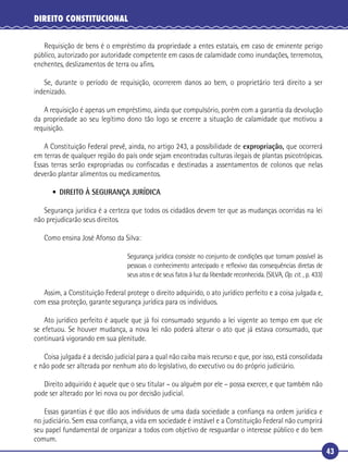 43
DIREITO CONSTITUCIONAL
Requisição de bens é o empréstimo da propriedade a entes estatais, em caso de eminente perigo
público, autorizado por autoridade competente em casos de calamidade como inundações, terremotos,
enchentes, deslizamentos de terra ou aﬁns.
Se, durante o período de requisição, ocorrerem danos ao bem, o proprietário terá direito a ser
indenizado.
A requisição é apenas um empréstimo, ainda que compulsório, porém com a garantia da devolução
da propriedade ao seu legítimo dono tão logo se encerre a situação de calamidade que motivou a
requisição.
A Constituição Federal prevê, ainda, no artigo 243, a possibilidade de expropriação, que ocorrerá
em terras de qualquer região do país onde sejam encontradas culturas ilegais de plantas psicotrópicas.
Essas terras serão expropriadas ou conﬁscadas e destinadas a assentamentos de colonos que nelas
deverão plantar alimentos ou medicamentos.
• DIREITO À SEGURANÇA JURÍDICA
Segurança jurídica é a certeza que todos os cidadãos devem ter que as mudanças ocorridas na lei
não prejudicarão seus direitos.
Como ensina José Afonso da Silva:
Segurança jurídica consiste no conjunto de condições que tornam possível às
pessoas o conhecimento antecipado e reﬂexivo das consequências diretas de
seus atos e de seus fatos à luz da liberdade reconhecida. (SILVA, Op. cit. , p. 433)
Assim, a Constituição Federal protege o direito adquirido, o ato jurídico perfeito e a coisa julgada e,
com essa proteção, garante segurança jurídica para os indivíduos.
Ato jurídico perfeito é aquele que já foi consumado segundo a lei vigente ao tempo em que ele
se efetuou. Se houver mudança, a nova lei não poderá alterar o ato que já estava consumado, que
continuará vigorando em sua plenitude.
Coisa julgada é a decisão judicial para a qual não caiba mais recurso e que, por isso, está consolidada
e não pode ser alterada por nenhum ato do legislativo, do executivo ou do próprio judiciário.
Direito adquirido é aquele que o seu titular – ou alguém por ele – possa exercer, e que também não
pode ser alterado por lei nova ou por decisão judicial.
Essas garantias é que dão aos indivíduos de uma dada sociedade a conﬁança na ordem jurídica e
no judiciário. Sem essa conﬁança, a vida em sociedade é instável e a Constituição Federal não cumprirá
seu papel fundamental de organizar a todos com objetivo de resguardar o interesse público e do bem
comum.
 