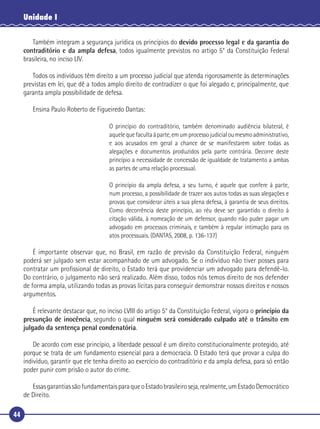 44
Unidade I
Também integram a segurança jurídica os princípios do devido processo legal e da garantia do
contraditório e da ampla defesa, todos igualmente previstos no artigo 5° da Constituição Federal
brasileira, no inciso LIV.
Todos os indivíduos têm direito a um processo judicial que atenda rigorosamente às determinações
previstas em lei, que dê a todos amplo direito de contradizer o que foi alegado e, principalmente, que
garanta ampla possibilidade de defesa.
Ensina Paulo Roberto de Figueiredo Dantas:
O princípio do contraditório, também denominado audiência bilateral, é
aquelequefacultaàparte,emumprocessojudicialoumesmoadministrativo,
e aos acusados em geral a chance de se manifestarem sobre todas as
alegações e documentos produzidos pela parte contrária. Decorre deste
princípio a necessidade de concessão de igualdade de tratamento a ambas
as partes de uma relação processual.
O princípio da ampla defesa, a seu turno, é aquele que confere à parte,
num processo, a possibilidade de trazer aos autos todas as suas alegações e
provas que considerar úteis a sua plena defesa, à garantia de seus direitos.
Como decorrência deste princípio, ao réu deve ser garantido o direito à
citação válida, à nomeação de um defensor, quando não puder pagar um
advogado em processos criminais, e também à regular intimação para os
atos processuais. (DANTAS, 2008, p. 136-137)
É importante observar que, no Brasil, em razão de previsão da Constituição Federal, ninguém
poderá ser julgado sem estar acompanhado de um advogado. Se o indivíduo não tiver posses para
contratar um proﬁssional de direito, o Estado terá que providenciar um advogado para defendê-lo.
Do contrário, o julgamento não será realizado. Além disso, todos nós temos direito de nos defender
de forma ampla, utilizando todas as provas lícitas para conseguir demonstrar nossos direitos e nossos
argumentos.
É relevante destacar que, no inciso LVIII do artigo 5° da Constituição Federal, vigora o princípio da
presunção de inocência, segundo o qual ninguém será considerado culpado até o trânsito em
julgado da sentença penal condenatória.
De acordo com esse princípio, a liberdade pessoal é um direito constitucionalmente protegido, até
porque se trata de um fundamento essencial para a democracia. O Estado terá que provar a culpa do
indivíduo, garantir que ele tenha direito ao exercício do contraditório e da ampla defesa, para só então
poder punir com prisão o autor do crime.
EssasgarantiassãofundamentaisparaqueoEstadobrasileiroseja,realmente,umEstadoDemocrático
de Direito.
 