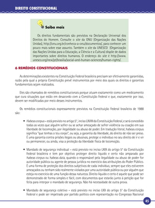 45
DIREITO CONSTITUCIONAL
Saiba mais
Os direitos fundamentais são previstos na Declaração Universal dos
Direitos do Homem. Consulte o site da ONU (Organização das Nações
Unidas), http://onu.org.br/conheca-a-onu/documentos/, para conhecer um
pouco mais sobre esse assunto. Também o site da UNESCO (Organização
das Nações Unidas para a Educação, a Ciência e a Cultura) dispõe de dados
importantes sobre direitos humanos. O endereço do site é http://www.
unesco.org/new/pt/brasilia/social-and-human-sciences/human-rights/.
6 REMÉDIOS CONSTITUCIONAIS
As determinações existentes na Constituição Federal brasileira precisam ser efetivamente garantidas,
razão pela qual a própria Constituição prevê instrumentos por meio dos quais os direitos e garantias
fundamentais sejam realizados.
Eles são chamados de remédios constitucionais porque atuam exatamente como um medicamento
que cura situações que estão em desacordo com a Constituição Federal e que, exatamente por isso,
devem ser modiﬁcadas por meio desses instrumentos.
Os remédios constitucionais expressamente previstos na Constituição Federal brasileira de 1988
são:
• Habeascorpus–estáprevistonoartigo5°,incisoLXVIIIdaConstituiçãoFederal,eseráconcedido
todas as vezes que alguém sofrer ou se achar ameaçado de sofrer violência ou coação em sua
liberdade de locomoção, por ilegalidade ou abuso de poder. Em tradução literal, habeas corpus
signiﬁca “que tenhas o teu corpo”, ou seja, a garantia da liberdade, do direito de não ser preso.
É uma garantia contra prisões ilegais ou abusivas, protege o indivíduo no seu direito de ir e vir
ou permanecer, ou ainda, visa a proteção da liberdade física de locomoção.
• Mandado de segurança individual – está previsto no inciso LXIX do artigo 5° da Constituição
Federal brasileira e tem por objetivo proteger direito líquido e certo não amparado por
habeas corpus ou habeas data, quando o responsável pela ilegalidade ou abuso de poder for
autoridade pública ou agente de pessoa jurídica no exercício das atribuições do Poder Público.
É uma forma de proteção dos direitos subjetivos de cada indivíduo, sempre que eles estiverem
ameaçados ou tenham sido realmente violados por uma autoridade pública ou por alguém que
esteja no exercício de uma função dessa natureza. Direito líquido e certo é aquele que pode ser
demonstrado de forma simples e fácil, com documentos que estarão junto à petição que for
feita para interpor o mandado de segurança. Não há necessidade de outra prova.
• Mandado de segurança coletivo – está previsto no inciso LXX do artigo 5° da Constituição
Federal e pode ser impetrado por partido político com representação no Congresso Nacional
 