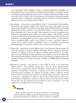 46
Unidade I
e por organização sindical, entidade de classe ou associação legalmente constituída e em
funcionamento há um ano, em defesa dos interesses de seus membros ou associados. Ele pode
ser utilizado nas mesmas hipóteses em que couber o mandado de segurança individual, ou seja,
a proteção de direito líquido e certo não amparado por habeas corpus ou habeas data, quando
a lesão de direito ou a ameaça for praticada por ação ou omissão de autoridade pública ou
agente em exercício de atribuições do Poder Público.
• Ação popular – está prevista no inciso LXXIII do artigo 5° da Constituição Federal brasileira,
que determina que qualquer cidadão é parte legítima para propor ação popular que vise a
anular ato lesivo ao patrimônio público ou de entidade de que o Estado participe, à moralidade
administrativa, ao meio ambiente e ao seu patrimônio histórico e cultural, ﬁcando o autor,
salvo comprovada má-fé, isento de pagar custas processuais e do ônus do pagamento dos
honorários do advogado da parte contrária, caso venha a perder a ação (também chamado
ônus da sucumbência). O principal objetivo desse instrumento é anular ou declarar nulo um ato
praticado por autoridade pública que tenha lesado o patrimônio público, ou tenha atentado
contra a moralidade pública, contra o meio ambiente ou contra o patrimônio histórico e
cultural. Tem por objetivo combater a ilegalidade do ato. É um importante instrumento de
participação popular, de prática de cidadania ativa ou de democracia participativa.
• Habeas data – está previsto no inciso LXXII do artigo 5° da Constituição Federal brasileira. Foi
criado para assegurar o direito de conhecer informações relativas à pessoa do impetrante,
existentes em registros ou bancos de dados de entidades governamentais ou de caráter
público; ou, para retiﬁcação de dados existentes nesses registros ou bancos de dados. Cabe
impetração de habeas data para conhecer ou retiﬁcar informações de entidades públicas ou de
entidades privadas, como o Serviço de Proteção ao Crédito ou o SERASA–Sistema de Proteção
de Bancos.
• Mandado de injunção – está previsto no inciso LXXI, do artigo 5° da Constituição
Federal brasileira. Será concedido sempre que a falta de norma regulamentadora
torne inviável o exercício dos direitos e liberdades constitucionais e das prerrogativas
inerentes à nacionalidade, à soberania e à cidadania. Ainda não foi editada uma norma
infraconstitucional reguladora do mandado de injunção, embora o Supremo Tribunal
Federal já tenha reconhecido que é possível a proposição desse instrumento, mesmo sem
a norma que o regulamente. O objetivo é que ele seja utilizado todas as vezes que o
Poder Público for negligente ou omisso em relação às normas constitucionais de eficácia
limitada (que não são autoexecutáveis), deixando de criá-las e aprová-las e, com isso,
impedindo a efetividade da norma constitucional.
Resumo
Nesta unidade, estudamos um pouco da história da Constituição
Federal brasileira de 1988 e sua grande importância para a reconstrução
do Estado Democrático de Direito que temos no Brasil na atualidade.
 