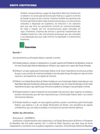 47
DIREITO CONSTITUCIONAL
Também compreendemos o papel da Assembleia Nacional Constituinte
no debate e na construção da Constituição Federal, e o papel e os limites
do Estado no país em que vivemos. Tratamos também da supremacia da
Constituição Federal sobre todas as demais leis do país, e os instrumentos
colocados à disposição do Legislativo, do Executivo e do Judiciário
para que seja feito um permanente controle de constitucionalidade,
de modo a impedir que leis inconstitucionais sejam colocadas em
vigor. Finalmente, tratamos dos direitos e garantias fundamentais dos
cidadãos brasileiros e dos instrumentos processuais que são colocados
à sua disposição para que nada interfira na legalidade e na democracia
brasileiras.
Exercícios
Questão 1
Leia atentamente as aﬁrmações abaixo e assinale a correta:
A) O Estado brasileiro, calcado no absolutismo e no poder supremo do Presidente da República, funda-se
em uma Constituição Federal elaborada por militares e que vigora com o apoio das Forças Armadas.
B) O Brasil é um país regido pela Constituição Federal, lei de maior importância na estrutura jurídica
do país e cujo controle de constitucionalidade é exercido pelas Forças Armadas em todo território
nacional e, principalmente, nas regiões de fronteira.
C) O Brasil é um Estado Democrático de Direito fundado em uma Constituição Federal construída por uma
Assembleia Nacional Constituinte eleita para essa ﬁnalidade e que tem nessa Constituição a lei de maior
importância do país, o que signiﬁca que nenhuma lei poderá se contrapor a seus princípios e normas.
D) O Estado brasileiro é parte integrante da comunidade internacional e deve respeitar os tratados e
acordos internacionais, que são mais importantes que a Constituição Federal, dado o seu caráter
internacional soberano.
E) O Estado brasileiro é regido, em seus aspectos políticos, sociais e econômicos, pela Constituição
Federal, cuja essência é a de um Estado Democrático de Direito, com prevalência do aspecto
confederativo, que une todos os estados e municípios em prol dos mesmos objetivos.
Análise das alternativas
Alternativa A – INCORRETA.
Justiﬁcativa: o Estado brasileiro não é absolutista, é um Estado Democrático de Direito e o Presidente
da República não tem poder supremo. Ele é o chefe do Poder Executivo, que deve atuar de forma
independente e harmônica com os poderes Legislativo e Judiciário. A Constituição Federal da República
 