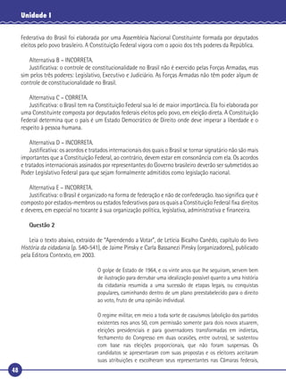 48
Unidade I
Federativa do Brasil foi elaborada por uma Assembleia Nacional Constituinte formada por deputados
eleitos pelo povo brasileiro. A Constituição Federal vigora com o apoio dos três poderes da República.
Alternativa B – INCORRETA.
Justiﬁcativa: o controle de constitucionalidade no Brasil não é exercido pelas Forças Armadas, mas
sim pelos três poderes: Legislativo, Executivo e Judiciário. As Forças Armadas não têm poder algum de
controle de constitucionalidade no Brasil.
Alternativa C – CORRETA.
Justiﬁcativa: o Brasil tem na Constituição Federal sua lei de maior importância. Ela foi elaborada por
uma Constituinte composta por deputados federais eleitos pelo povo, em eleição direta. A Constituição
Federal determina que o país é um Estado Democrático de Direito onde deve imperar a liberdade e o
respeito à pessoa humana.
Alternativa D – INCORRETA.
Justiﬁcativa: os acordos e tratados internacionais dos quais o Brasil se tornar signatário não são mais
importantes que a Constituição Federal, ao contrário, devem estar em consonância com ela. Os acordos
e tratados internacionais assinados por representantes do Governo brasileiro deverão ser submetidos ao
Poder Legislativo Federal para que sejam formalmente admitidos como legislação nacional.
Alternativa E – INCORRETA.
Justiﬁcativa: o Brasil é organizado na forma de federação e não de confederação. Isso signiﬁca que é
composto por estados-membros ou estados federativos para os quais a Constituição Federal ﬁxa direitos
e deveres, em especial no tocante à sua organização política, legislativa, administrativa e ﬁnanceira.
Questão 2
Leia o texto abaixo, extraído de “Aprendendo a Votar”, de Letícia Bicalho Canêdo, capítulo do livro
História da cidadania (p. 540-541), de Jaime Pinsky e Carla Bassanezi Pinsky (organizadores), publicado
pela Editora Contexto, em 2003.
O golpe de Estado de 1964, e os vinte anos que lhe seguiram, servem bem
de ilustração para derrubar uma idealização possível quanto a uma história
da cidadania resumida a uma sucessão de etapas legais, ou conquistas
populares, caminhando dentro de um plano preestabelecido para o direito
ao voto, fruto de uma opinião individual.
O regime militar, em meio a toda sorte de casuísmos (abolição dos partidos
existentes nos anos 50, com permissão somente para dois novos atuarem,
eleições presidenciais e para governadores transformadas em indiretas,
fechamento do Congresso em duas ocasiões, entre outros), se sustentou
com base nas eleições proporcionais, que não foram suspensas. Os
candidatos se apresentaram com suas propostas e os eleitores aceitaram
suas atribuições e escolheram seus representantes nas Câmaras federais,
 