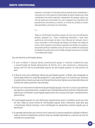 49
DIREITO CONSTITUCIONAL
estaduais e municipais. A instituição eleitoral estando já bem estabelecida, o
voto pode servir como garantia à legitimidade do regime. Bastava que fosse
considerado como direito adquirido, independente de qualquer regime, por
meio de ações que incentivassem seu uso e pregassem sua importância. Os
procedimentos burocráticos já existiam, as normas de conduta já haviam
sido aprendidas e precisavam ser estimuladas.
(...)
Todas as manifestações da política popular do início dos anos 60 (greves,
petições, passeatas etc. ) foram consideradas desviantes e vistas como
ausência da interiorização do dever cívico. Manuais de instrução moral e
cívica nas escolas e a intensiﬁcação das eleições controladas nas cidades do
interior foram soluções encontradas à supressão das eleições nas capitais e
dos partidos políticos, impedidos, então, de fazer seu trabalho de socialização
da cidadania na prática das ruas. O cidadão selvagem precisava ser civilizado
e controlado pelo Estado.
Leia atentamente as aﬁrmações abaixo:
I. O voto no Brasil é cláusula pétrea constitucional porque é instituto fundamental para
a caracterização do Estado Democrático de Direito. Só o voto caracteriza a democracia,
porque sem ele não há possibilidade alguma de participação popular na vida política do
país.
II. A ideia de voto como celebração máxima da participação popular, no Brasil, está consagrada na
Constituição Federal no artigo 60, parágrafo 4º, o que signiﬁca que é um instituto que nenhuma
lei poderá alterar, mesmo que seja uma Emenda Constitucional. Apenas outra Assembleia Nacional
Constituinte poderá promover essa alteração.
III. O voto é um instrumento fundamental de participação popular, mas não é o único e sua existência
não signiﬁca, automaticamente, a existência de um Estado Democrático de Direito. Poderão existir
regimes que contemplem a participação popular pelo voto, mas que não sejam, necessariamente,
democráticos.
IV. A participação popular em uma democracia representativa como é a brasileira ocorre por meio
do voto. Todas as outras formas de manifestação popular serão irrelevantes, razão pela qual
a Constituição Federal restringe a livre manifestação do pensamento somente àqueles que se
identiﬁcam.
V. A expressão democrática por meio do voto é essencial no sistema republicano adotado no Brasil e
todos os direitos fundamentais somente terão sua validade legitimada se o exercício do voto for
realizado em sua plenitude.
 