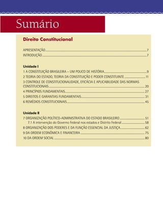 Sumário
Direito Constitucional
APRESENTAÇÃO......................................................................................................................................................7
INTRODUÇÃO...........................................................................................................................................................7
Unidade I
1 A CONSTITUIÇÃO BRASILEIRA – UM POUCO DE HISTÓRIA...............................................................9
2 TEORIA DO ESTADO, TEORIA DA CONSTITUIÇÃO E PODER CONSTITUINTE...............................11
3 CONTROLE DE CONSTITUCIONALIDADE, EFICÁCIA E APLICABILIDADE DAS NORMAS
CONSTITUCIONAIS..............................................................................................................................................20
4 PRINCÍPIOS FUNDAMENTAIS......................................................................................................................27
5 DIREITOS E GARANTIAS FUNDAMENTAIS.............................................................................................. 31
6 REMÉDIOS CONSTITUCIONAIS...................................................................................................................45
Unidade II
7 ORGANIZAÇÃO POLÍTICO-ADMINISTRATIVA DO ESTADO BRASILEIRO..................................... 51
7.1 A intervenção do Governo Federal nos estados e Distrito Federal..................................58
8 ORGANIZAÇÃO DOS PODERES E DA FUNÇÃO ESSENCIAL DA JUSTIÇA....................................62
9 DA ORDEM ECONÔMICA E FINANCEIRA ...............................................................................................75
10 DA ORDEM SOCIAL ......................................................................................................................................80
 