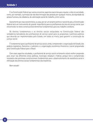8
Unidade I
É na Constituição Federal que vamos encontrar aspectos essenciais para regular a vida em sociedade,
como, por exemplo, o princípio da não discriminação das pessoas por qualquer motivo, da dignidade da
pessoa humana, da cidadania, da valorização social do trabalho, entre outros.
Exatamente por essa característica, ou seja, por ser um projeto político e social do país, a Constituição
Federal será um instrumento de grande importância para os proﬁssionais da área de serviço social, que
encontrarão no texto constitucional elementos fundamentais para seu trabalho cotidiano.
Os direitos fundamentais e os direitos sociais estipulados na Constituição Federal são
verdadeiros balizadores dos profissionais de serviço social para os programas e políticas públicas
que deverão ser implementados pelo Estado, em todos os níveis, para garantir a construção da
justiça social.
É fundamental para o proﬁssional de serviço social, ainda, compreender a organização do Estado, dos
poderes Legislativo, Executivo e Judiciário e a organização econômico-ﬁnanceira e social programada
pela Constituição Federal para o Brasil.
Com esses aspectos estudados, o proﬁssional de serviço social certamente estará melhor preparado
para atuar nas diferentes áreas públicas, municipal, estadual e federal, porque terá a compreensão
necessária das premissas constitucionais fundamentais para o desenvolvimento da assistência social e
efetivação dos direitos sociais fundamentais dos brasileiros.
Bom estudo!
 