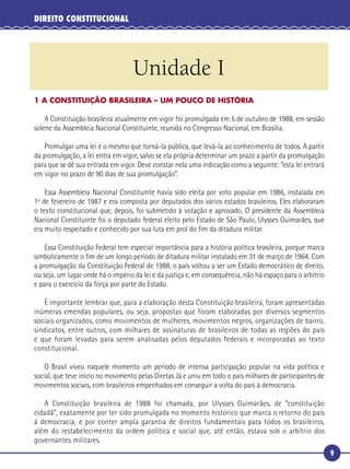 9
DIREITO CONSTITUCIONAL
1 A CONSTITUIÇÃO BRASILEIRA – UM POUCO DE HISTÓRIA
A Constituição brasileira atualmente em vigor foi promulgada em 5 de outubro de 1988, em sessão
solene da Assembleia Nacional Constituinte, reunida no Congresso Nacional, em Brasília.
Promulgar uma lei é o mesmo que torná-la pública, que levá-la ao conhecimento de todos. A partir
da promulgação, a lei entra em vigor, salvo se ela própria determinar um prazo a partir da promulgação
para que se dê sua entrada em vigor. Deve constar nela uma indicação como a seguinte: “esta lei entrará
em vigor no prazo de 90 dias de sua promulgação”.
Essa Assembleia Nacional Constituinte havia sido eleita por voto popular em 1986, instalada em
1º de fevereiro de 1987 e era composta por deputados dos vários estados brasileiros. Eles elaboraram
o texto constitucional que, depois, foi submetido à votação e aprovado. O presidente da Assembleia
Nacional Constituinte foi o deputado federal eleito pelo Estado de São Paulo, Ulysses Guimarães, que
era muito respeitado e conhecido por sua luta em prol do ﬁm da ditadura militar.
Essa Constituição Federal tem especial importância para a história política brasileira, porque marca
simbolicamente o ﬁm de um longo período de ditadura militar instalado em 31 de março de 1964. Com
a promulgação da Constituição Federal de 1988, o país voltou a ser um Estado democrático de direito,
ou seja, um lugar onde há o império da lei e da justiça e, em consequência, não há espaço para o arbítrio
e para o exercício da força por parte do Estado.
É importante lembrar que, para a elaboração desta Constituição brasileira, foram apresentadas
inúmeras emendas populares, ou seja, propostas que foram elaboradas por diversos segmentos
sociais organizados, como movimentos de mulheres, movimentos negros, organizações de bairro,
sindicatos, entre outros, com milhares de assinaturas de brasileiros de todas as regiões do país
e que foram levadas para serem analisadas pelos deputados federais e incorporadas ao texto
constitucional.
O Brasil viveu naquele momento um período de intensa participação popular na vida política e
social, que teve início no movimento pelas Diretas Já e uniu em todo o país milhares de participantes de
movimentos sociais, com brasileiros empenhados em conseguir a volta do país à democracia.
A Constituição brasileira de 1988 foi chamada, por Ulysses Guimarães, de “constituição
cidadã”, exatamente por ter sido promulgada no momento histórico que marca o retorno do país
à democracia, e por conter ampla garantia de direitos fundamentais para todos os brasileiros,
além do restabelecimento da ordem política e social que, até então, estava sob o arbítrio dos
governantes militares.
Unidade I
 
