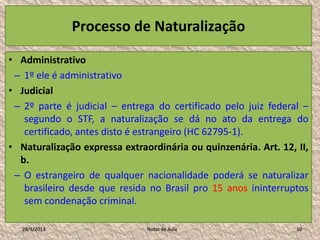 Processo de Naturalização

• Administrativo
 – 1º ele é administrativo
• Judicial
 – 2º parte é judicial – entrega do certificado pelo juiz federal –
   segundo o STF, a naturalização se dá no ato da entrega do
   certificado, antes disto é estrangeiro (HC 62795-1).
• Naturalização expressa extraordinária ou quinzenária. Art. 12, II,
  b.
 – O estrangeiro de qualquer nacionalidade poderá se naturalizar
   brasileiro desde que resida no Brasil pro 15 anos ininterruptos
   sem condenação criminal.

   28/1/2013                   Notas de Aula                     10
 
