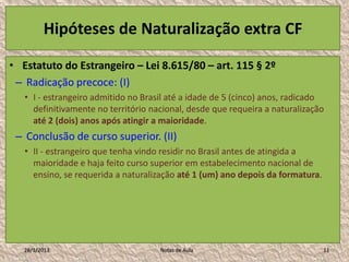 Hipóteses de Naturalização extra CF

• Estatuto do Estrangeiro – Lei 8.615/80 – art. 115 § 2º
 – Radicação precoce: (I)
   • I - estrangeiro admitido no Brasil até a idade de 5 (cinco) anos, radicado
     definitivamente no território nacional, desde que requeira a naturalização
     até 2 (dois) anos após atingir a maioridade.
 – Conclusão de curso superior. (II)
   • II - estrangeiro que tenha vindo residir no Brasil antes de atingida a
     maioridade e haja feito curso superior em estabelecimento nacional de
     ensino, se requerida a naturalização até 1 (um) ano depois da formatura.




   28/1/2013                         Notas de Aula                              11
 