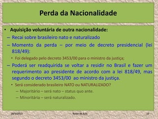 Perda da Nacionalidade

• Aquisição voluntária de outra nacionalidade:
 – Recai sobre brasileiro nato e naturalizado
 – Momento da perda – por meio de decreto presidencial (lei
   818/49):
  • Foi delegado pelo decreto 3453/00 para o ministro da justiça;
 – Poderá ser readquirida se voltar a residir no Brasil e fazer um
   requerimento ao presidente de acordo com a lei 818/49, mas
   segundo o decreto 3453/00 ao ministro da justiça.
  • Será considerado brasileiro NATO ou NATURALIZADO?
    – Majoritário – será nato – status quo ante.
    – Minoritária – será naturalizado.


  28/1/2013                         Notas de Aula                   15
 